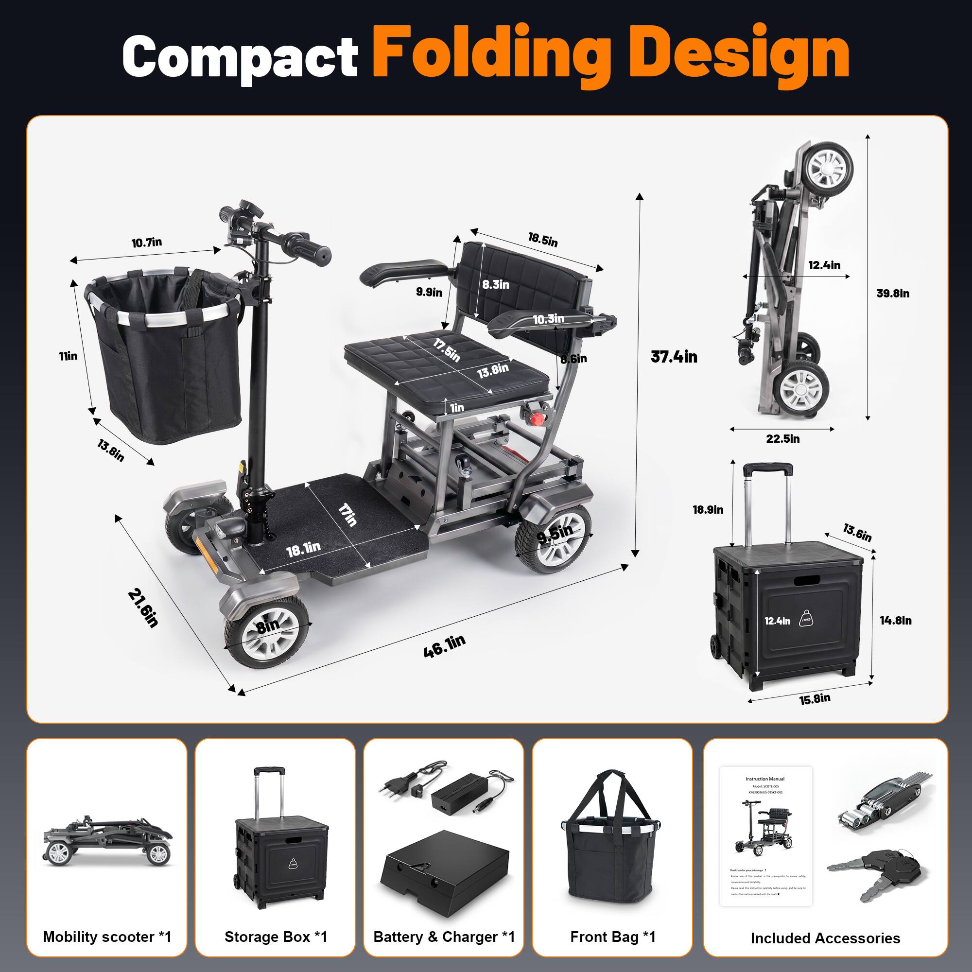 Compact Folding Design

- 10.7in
- 9.9in
- 18.5in
- 3.3in
- 12.4in
- 39.8in
- 17in
- 17.5in
- 13.8in
- 10.3in
- 6.8in
- 37.4in
- 13.8in
- 22.5in
- 21.6in
- 17in
- 18.1in
- 46.1in
- 9.5in
- 18.9in
- 12.4in
- 13.6in
- 14.8in
- 15.8in

Mobility scooter *1
Storage Box *1
Battery & Charger *1
Front Bag *1
Included Accessories