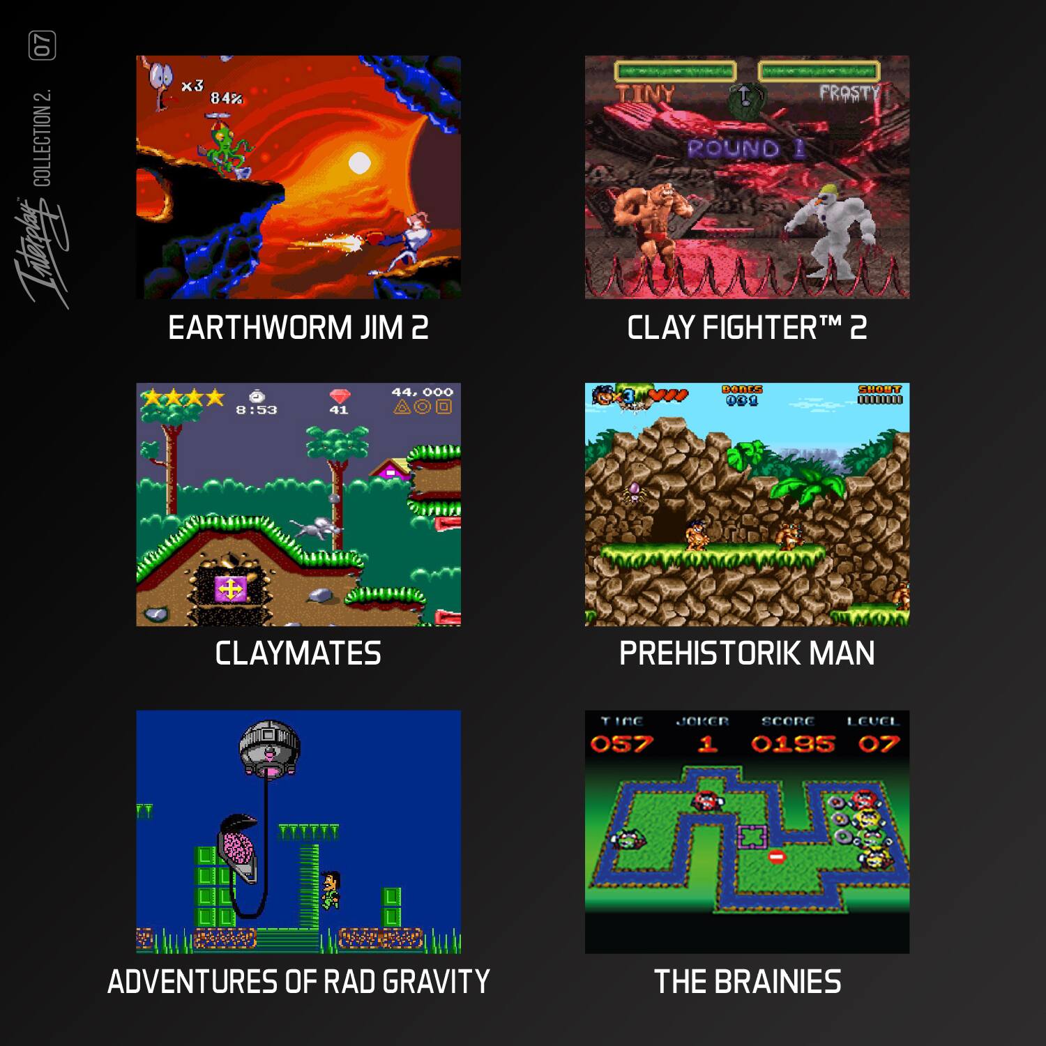 07  
COLLECTION 2  
EARTHWORM JIM 2  
CLAY FIGHTER™ 2  
CLAYMATES  
PREHISTORIK MAN  
ADVENTURES OF RAD GRAVITY  
THE BRAINIES