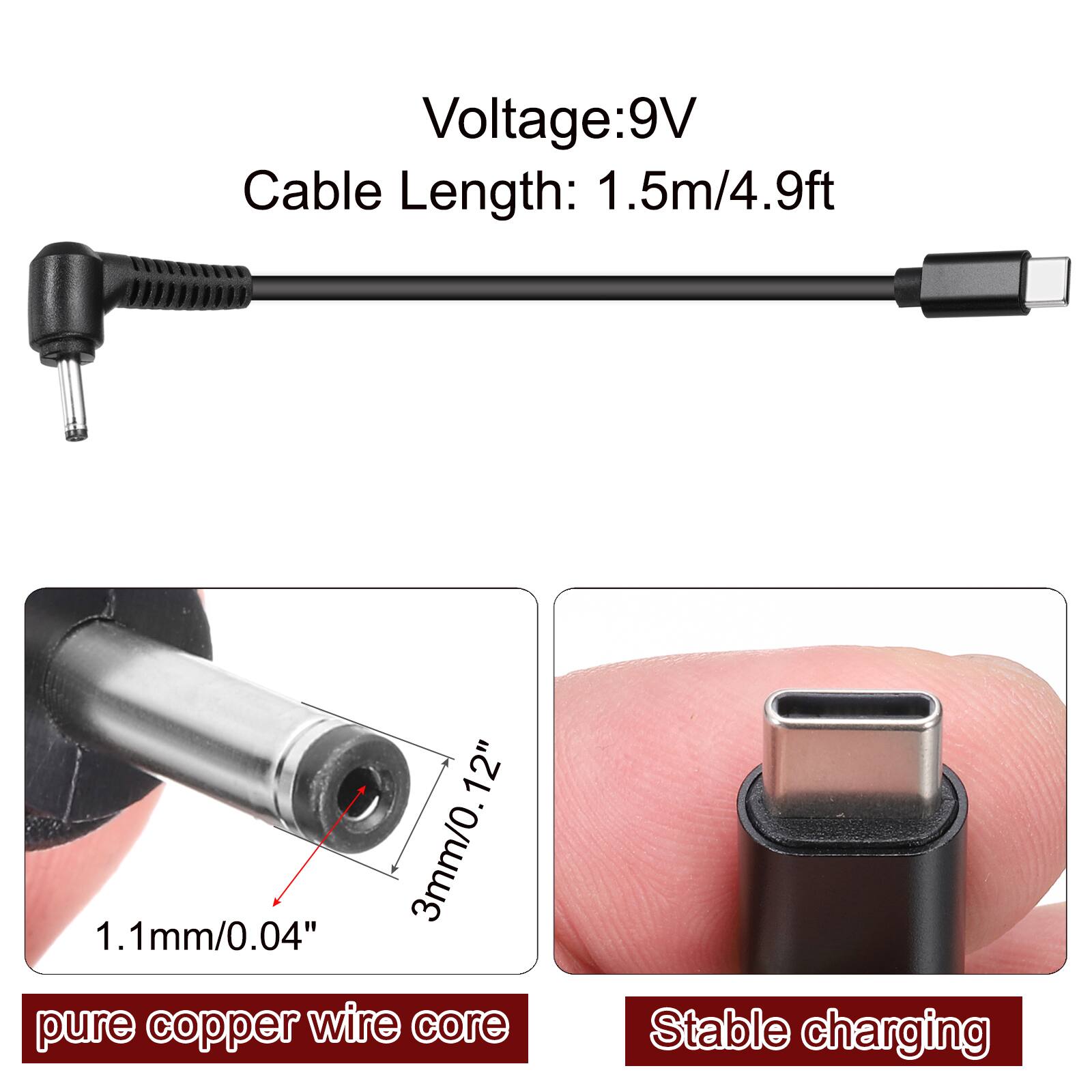 Voltage: 9V  
Cable Length: 1.5m/4.9ft  
12"  
3mm/0.12"  
1.1mm/0.04" pure copper wire core  
Stable charging