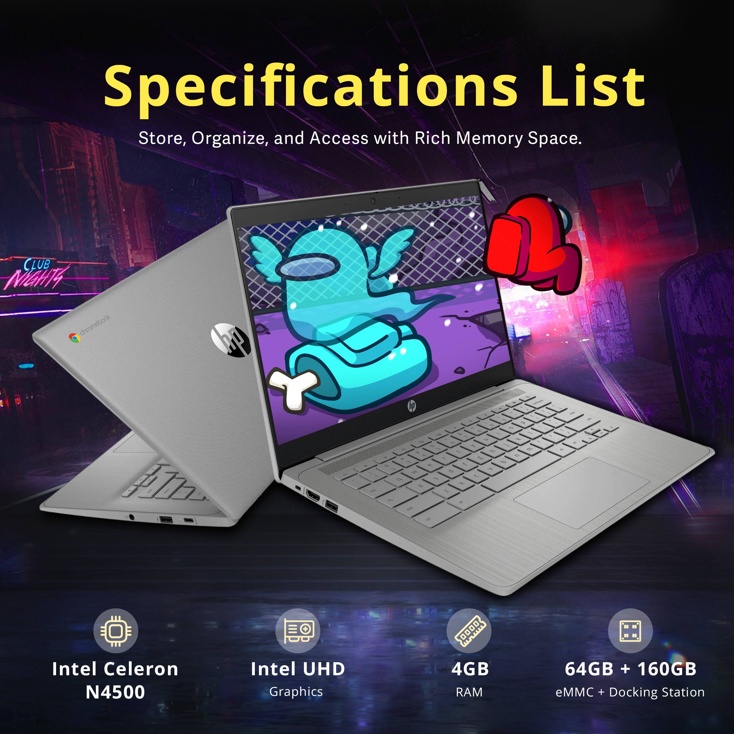 Specifications List  
Store, Organize, and Access with Rich Memory Space.  

LUB MIGHT4 chromebook hp  

Intel Celeron N4500  
Intel UHD Graphics  
4GB RAM  
64GB + 160GB eMMC + Docking Station