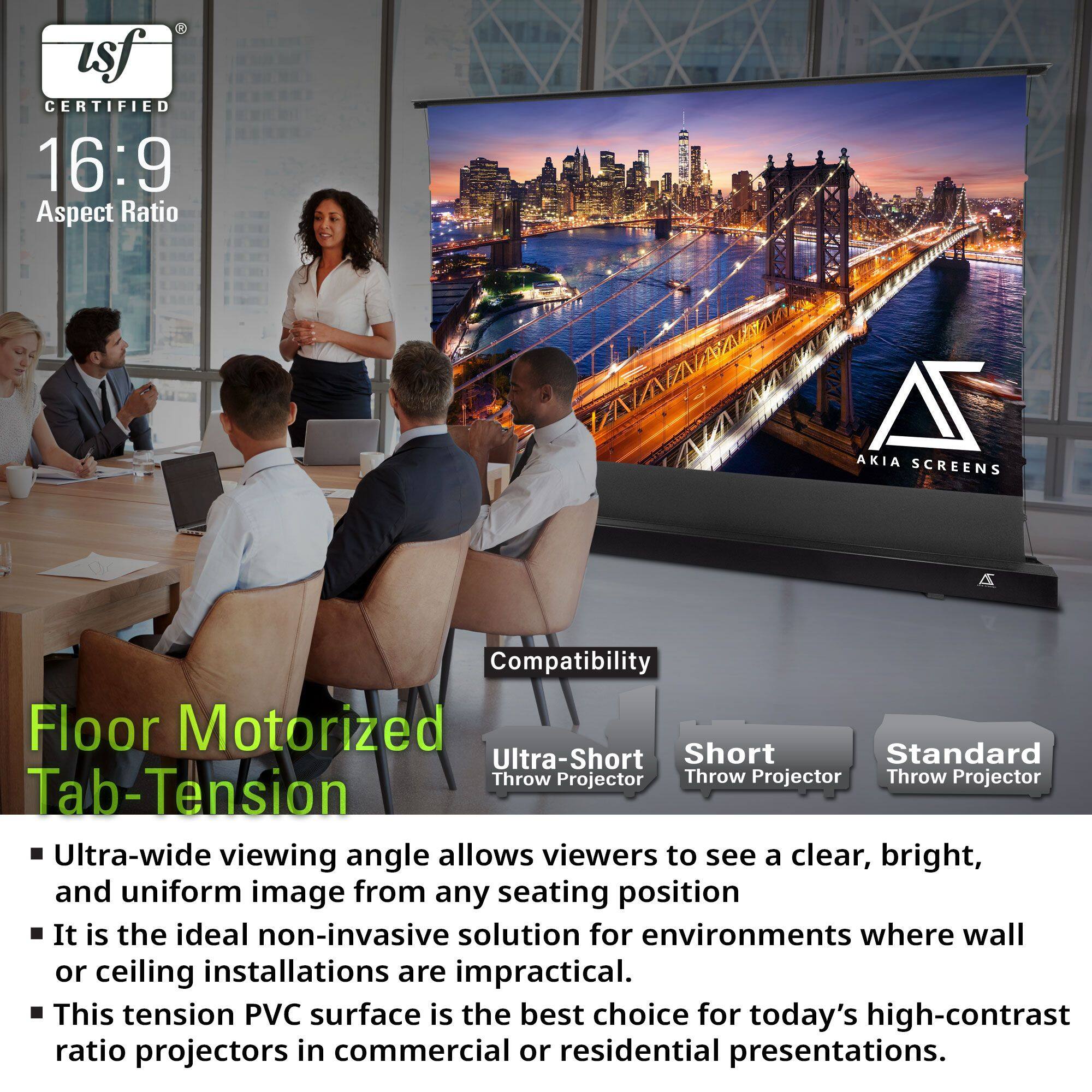**USF Certified 16:9 Aspect Ratio**

**Floor Motorized Tab-Tension**

- Ultra-wide viewing angle allows viewers to see a clear, bright, and uniform image from any seating position.
- It is the ideal non-invasive solution for environments where wall or ceiling installations are impractical.
- This tension PVC surface is the best choice for today's high-contrast ratio projectors in commercial or residential presentations.

**Compatibility**
- Ultra-Short Throw Projector
- Short Throw Projector
- Standard Throw Projector