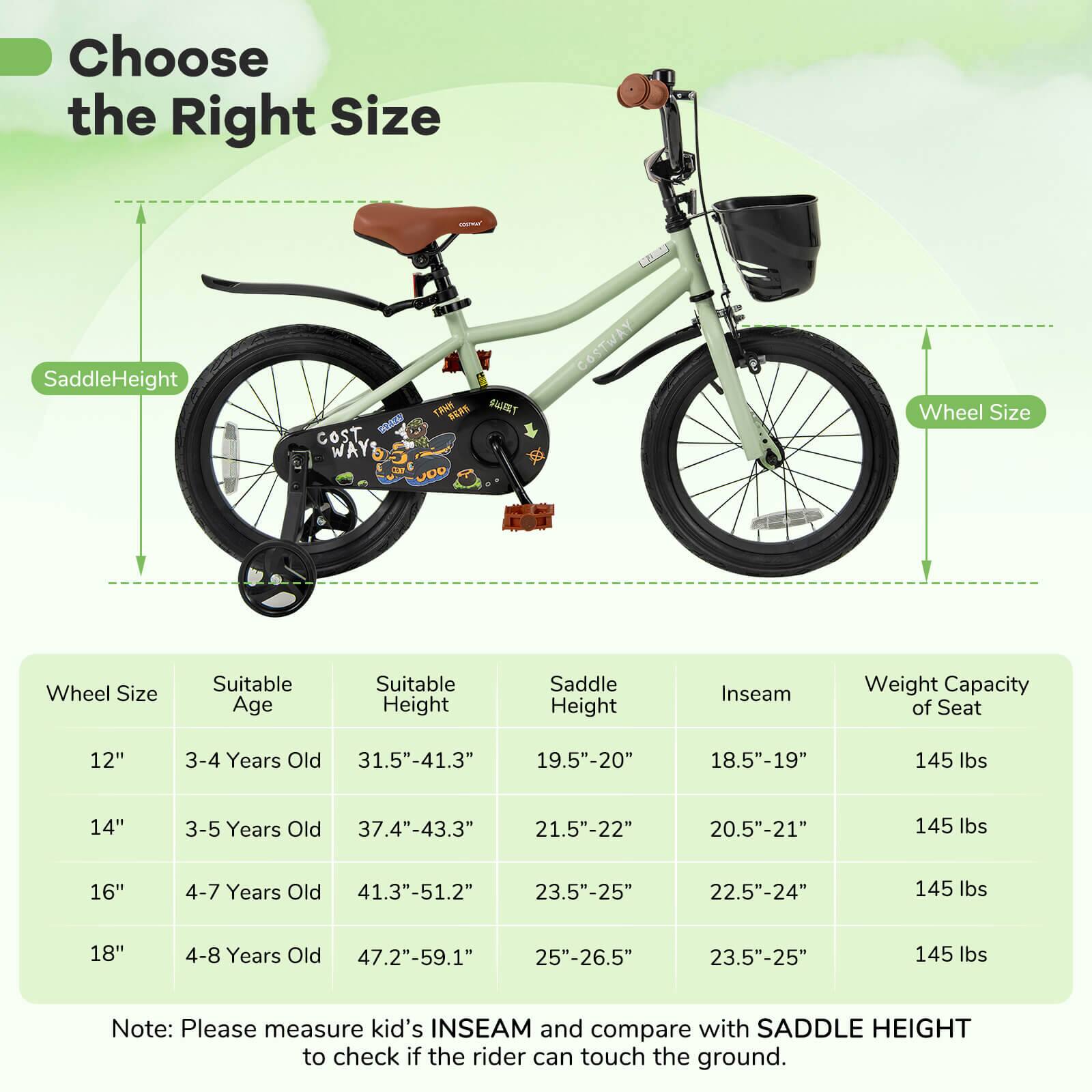 Choose the Right Size

Saddle Height  
Wheel Size

Wheel Size | Suitable Age | Suitable Height | Saddle Height | Inseam | Weight Capacity of Seat  
--- | --- | --- | --- | --- | ---  
12" | 3-4 Years Old | 31.5"-41.3" | 19.5"-20" | 18.5"-19" | 145 lbs  
14" | 3-5 Years Old | 37.4"-43.3" | 21.5"-22" | 20.5"-21" | 145 lbs  
16" | 4-7 Years Old | 41.3"-51.2" | 23.5"-25" | 22.5"-24" | 145 lbs  
18" | 4-8 Years Old | 47.2"-59.1" | 25"-26.5" | 23.5"-25" | 145 lbs  

Note: Please measure kid's INSEAM and compare with SADD