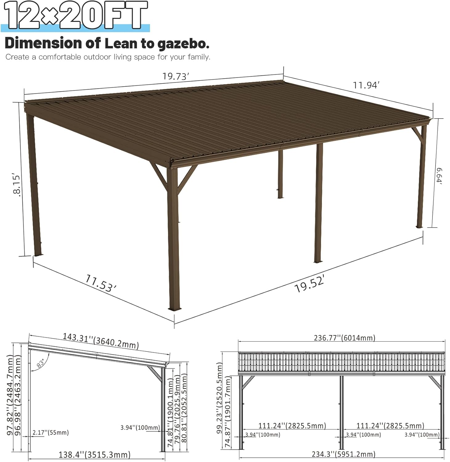 12x20FT  
Dimension of Lean to gazebo.  
Create a comfortable outdoor living space for your family.  

19.73'  
11.94'  
8.15'  
6.64'  
11.53'  
19.52'  

143.31" (3640.2mm)  
83"  
97.82" (2484.7mm)  
96.98" (2463.2mm)  
2052.5mm  
96.98"  
2.17" (55mm)  
3.94" (100mm)  
74.8"  
4.81" (1900.1mm)  
9.76" (2025.9mm)  
80.81  
138.4" (3515.3mm)  
7mm  
99.23" (2520.5mm)  
74.87" (1901.7mm)  
236.77