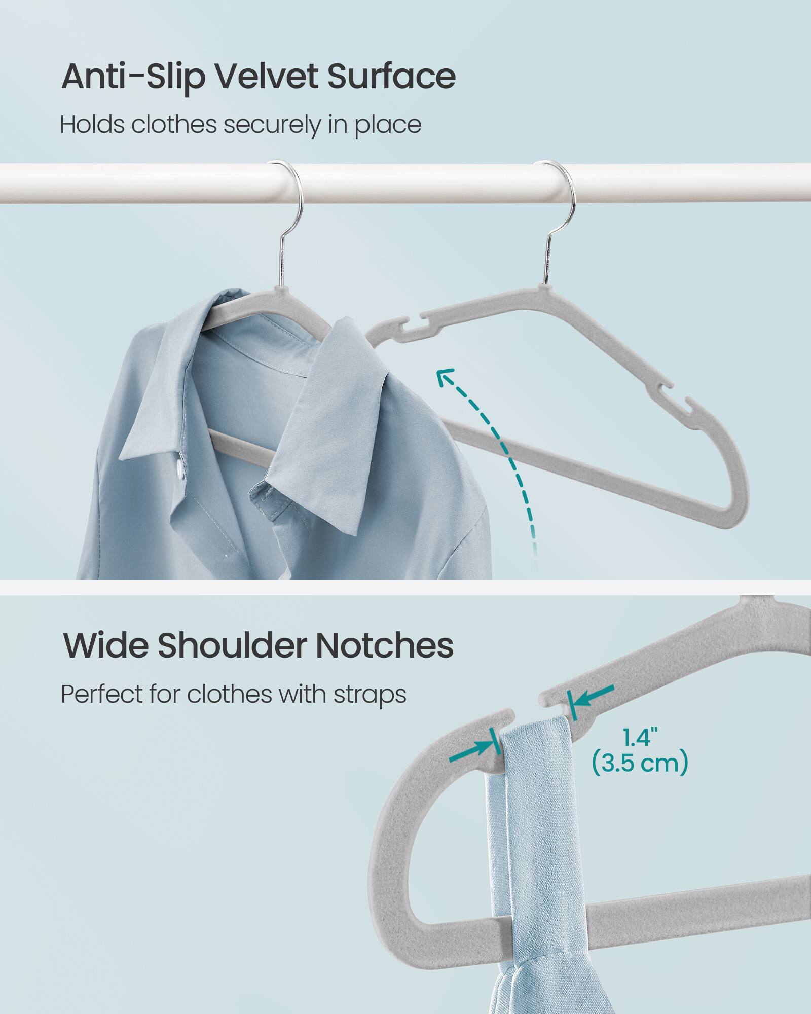 Anti-Slip Velvet Surface  
Holds clothes securely in place  

Wide Shoulder Notches  
Perfect for clothes with straps  

1.4" (3.5 cm)