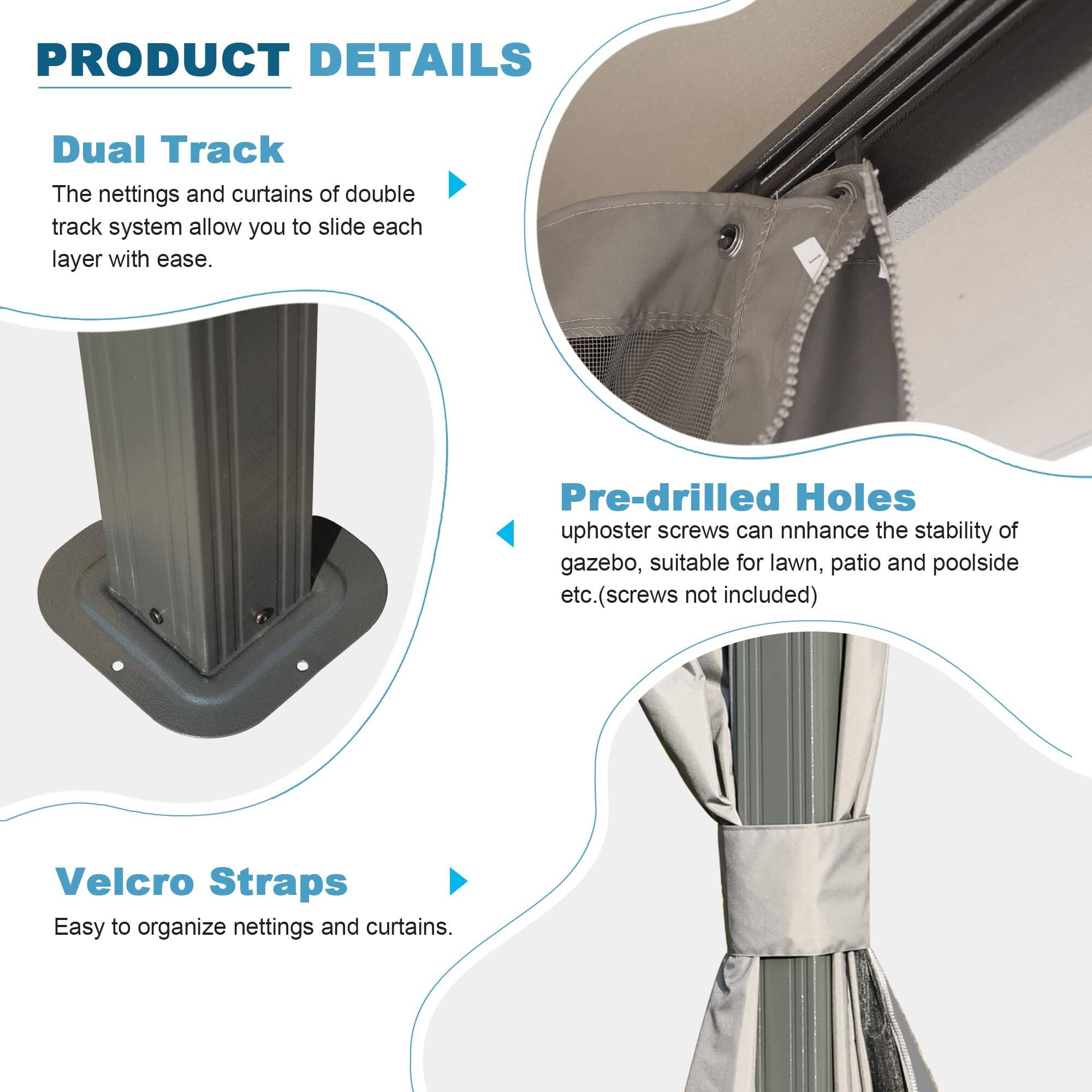 PRODUCT DETAILS

Dual Track  
The nettings and curtains of double track system allow you to slide each layer with ease.

Pre-drilled Holes  
uphoster screws can enhance the stability of gazebo, suitable for lawn, patio and poolside etc. (screws not included)

Velcro Straps  
Easy to organize nettings and curtains.