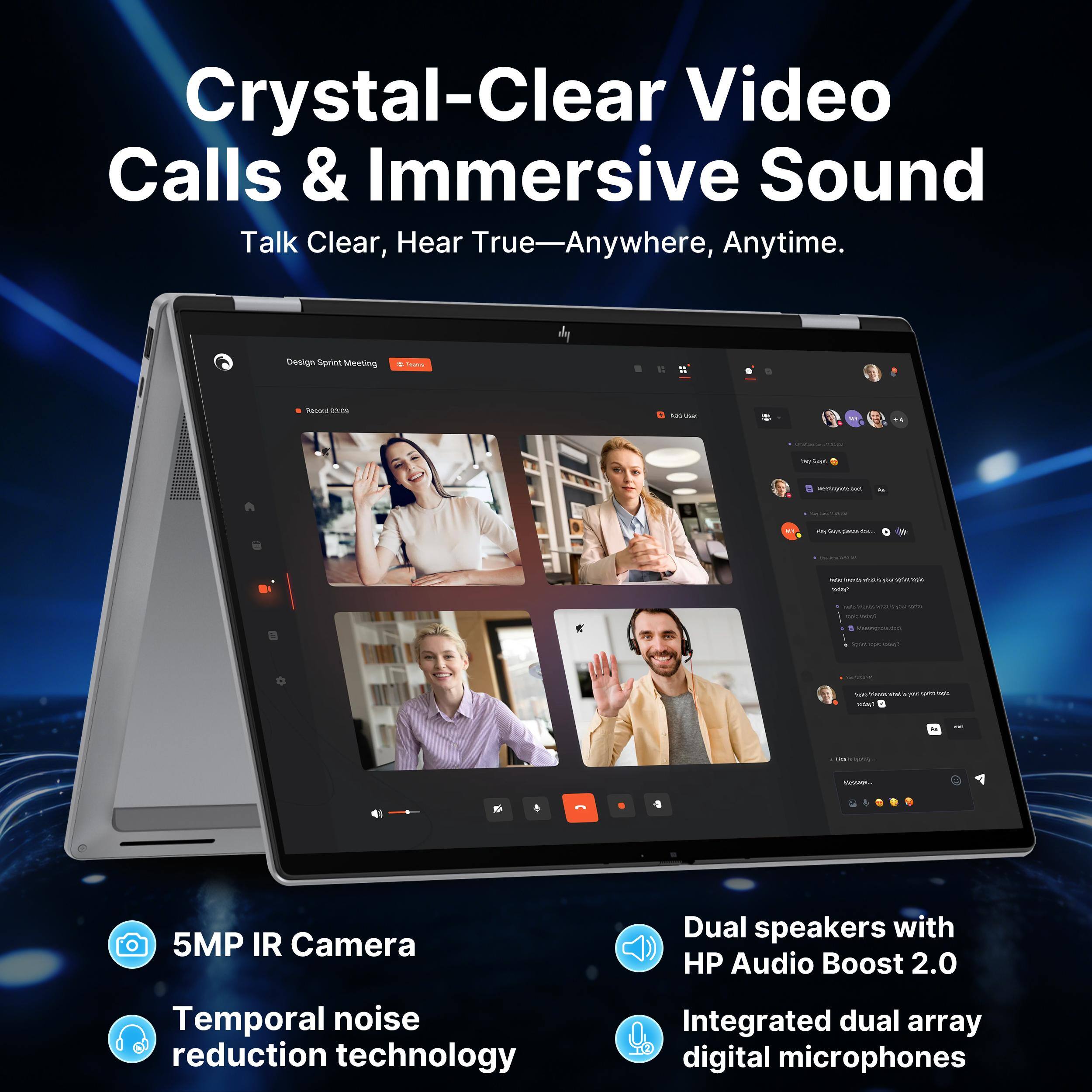 Crystal-Clear Video Calls & Immersive Sound  
Talk Clear, Hear True—Anywhere, Anytime.

Design Sprint Meeting  
Teams  
Record 12:00  
Add User  
We leys  
Metingroted  
be  
The by DARK  
Selle - shat  
- un 10K  
See Thends 35 Myu wint - fyour  
Weetingula  
5pm UVV  
XX frienDs 25 give ux TUDY  
PM hydre-  
Message  
5MP IR Camera  
Dual speakers with HP Audio Boost 2.0  
Temporal noise reduction technology  
Integrated dual array digital microphones