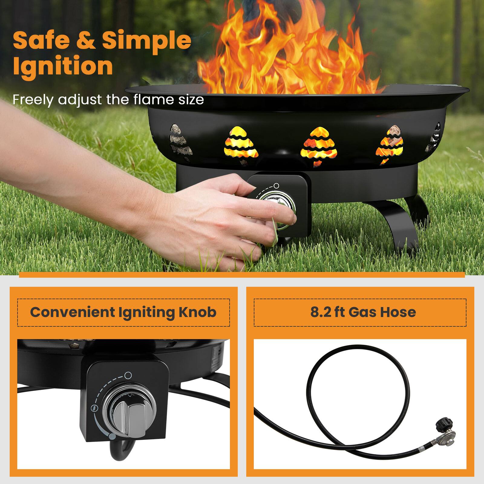 Safe & Simple Ignition  
Freely adjust the flame size  

Convenient Igniting Knob  

8.2 ft Gas Hose