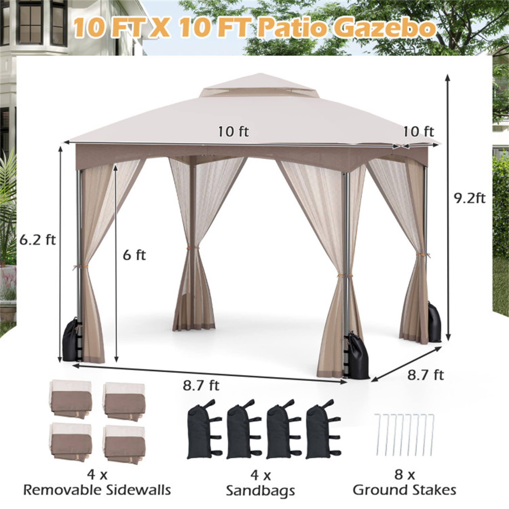 10 FT X 10 FT Patio Gazebo

- 10 ft (width)
- 10 ft (length)
- 9.2 ft (height)
- 6.2 ft (side height)
- 6 ft (side height)
- 8.7 ft (side height)
- 8.7 ft (side height)

4 x Removable Sidewalls
4 x Sandbags
8 x Ground Stakes