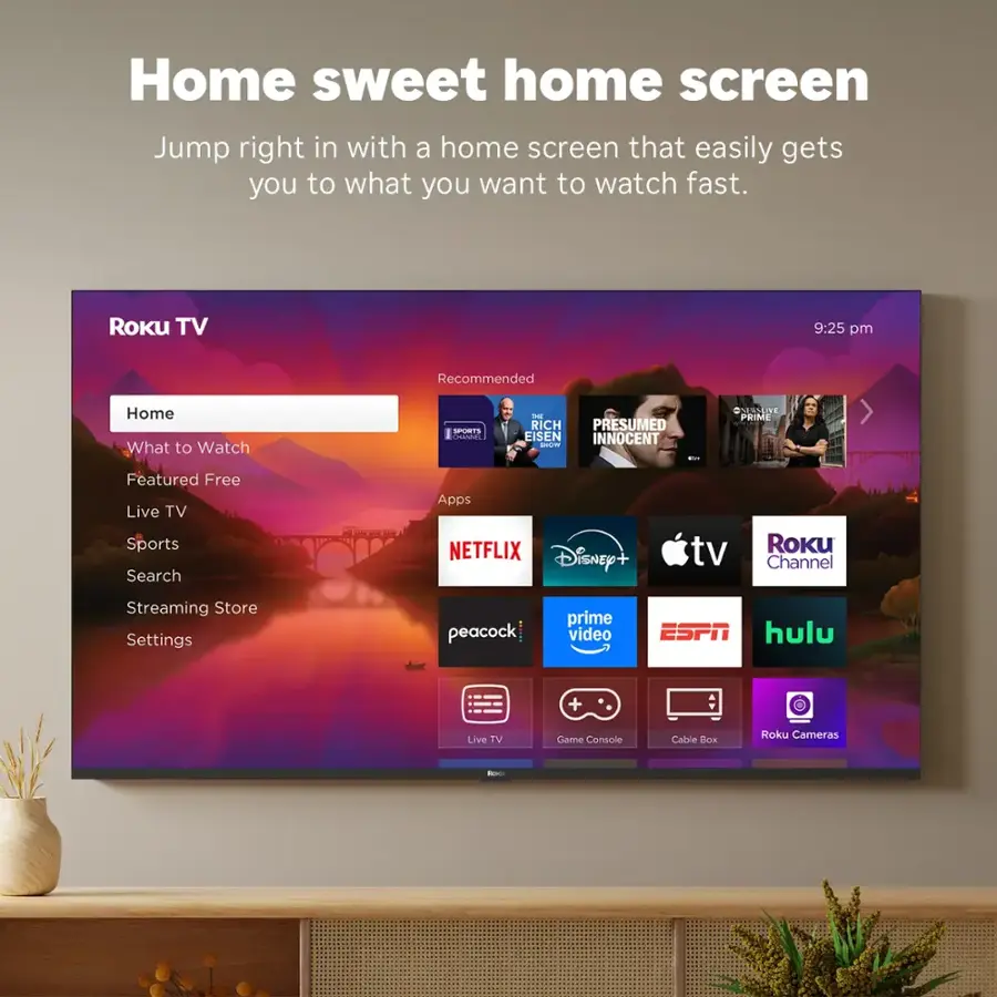Home sweet home screen: Jump right in with a home screen that easily gets you to what you want to watch fast. Roku TV 9:25 pm Recommended Home What to Watch SIOTS a THE RICH H PRESUMED INNOCENT ada - BAUANNC PRIME Featured Free Live TV Sports Search Apps NETFLIX Disney+ tv Roku Channel Streaming Store Settings peacock prime video ESPN hulu + Live TV Game Console Cable Box Roku Cameras
