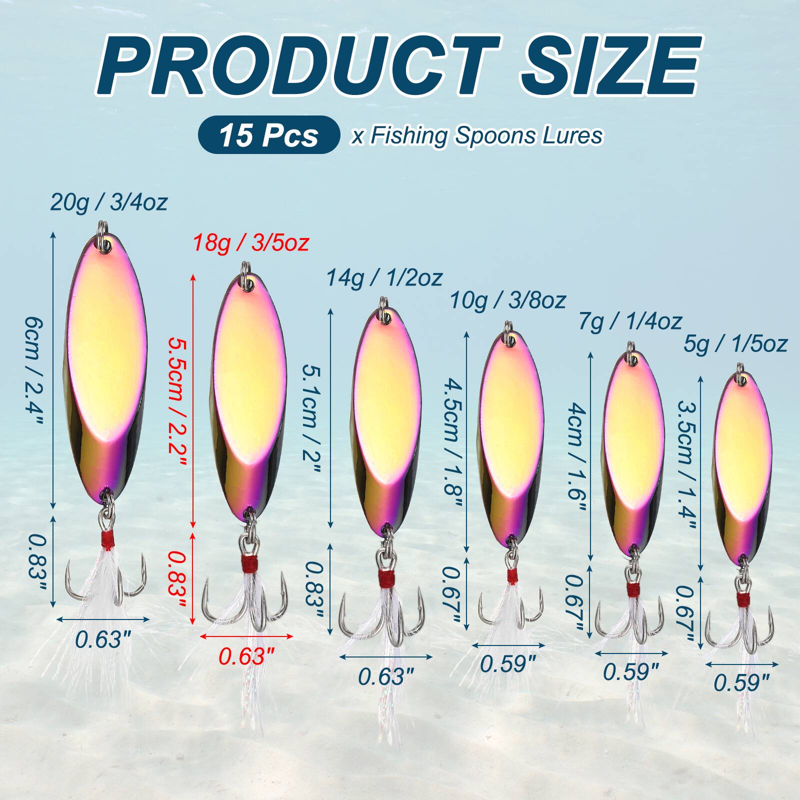 PRODUCT SIZE  
15 Pcs x Fishing Spoons Lures  
20g / 3/4oz / 6cm / 2.4"  
18g / 3/5oz / 5.5cm / 2.2"  
14g / 1/2oz / 5.1cm / 2"  
10g / 3/8oz / 4.5cm / 1.8"  
7g / 1/4oz / 4cm / 1.6"  
5g / 1/5oz / 3.5cm / 1.4"  

Hook Size:  
0.83"  
0.63"  
0.67"  
0.59"