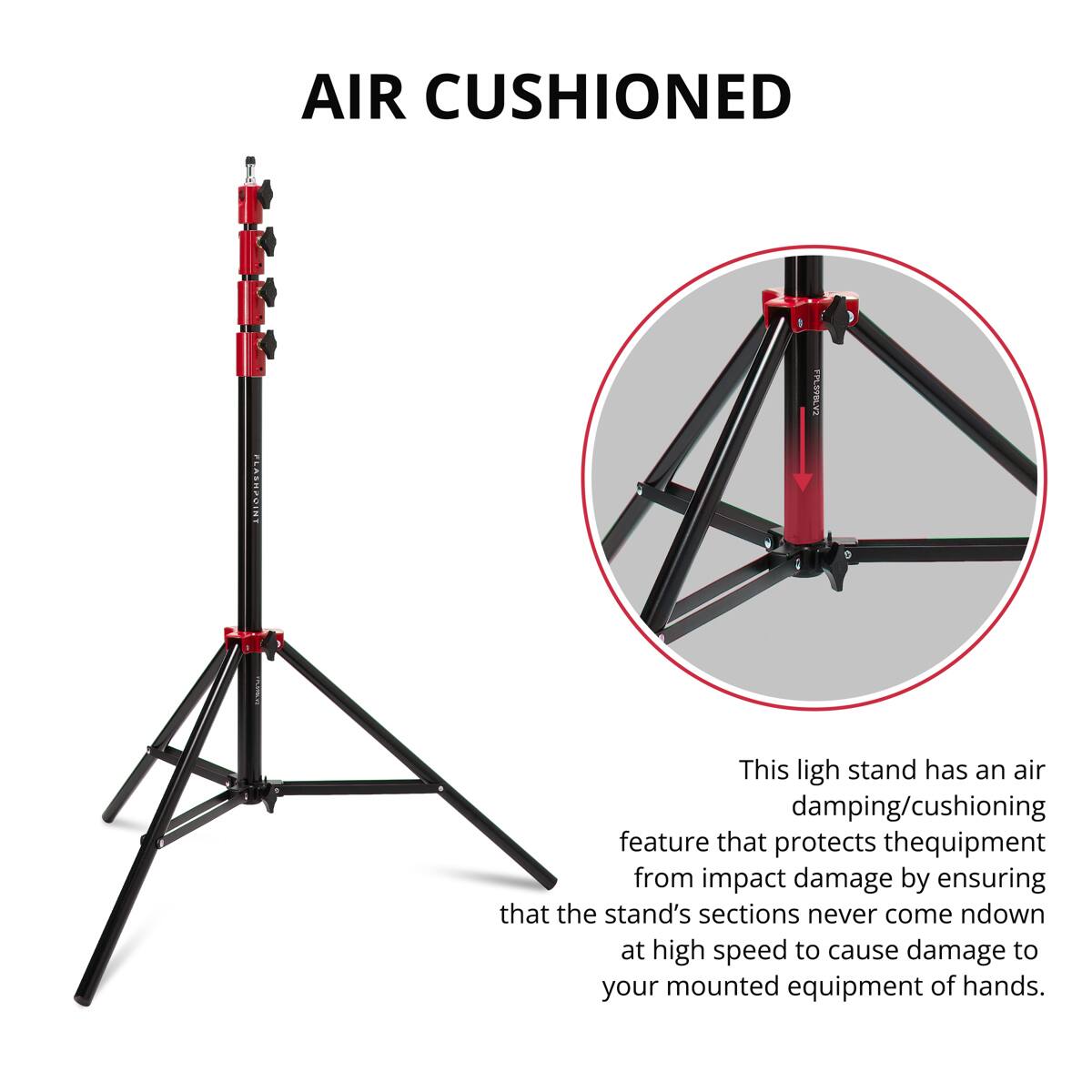 AIR CUSHIONED FLASHPOINT FPLSPLY2

This light stand has an air damping/cushioning feature that protects the equipment from impact damage by ensuring that the stand's sections never come down at high speed to cause damage to your mounted equipment or hands.