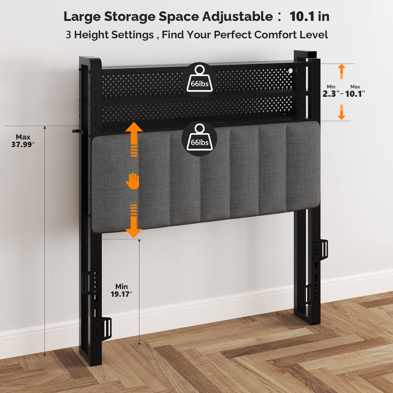 Large Storage Space Adjustable: 10.1 in  
3 Height Settings, Find Your Perfect Comfort Level  
66lbs Min  
Max 37.99"  
Min 19.17"  
2.3" - 10.1"