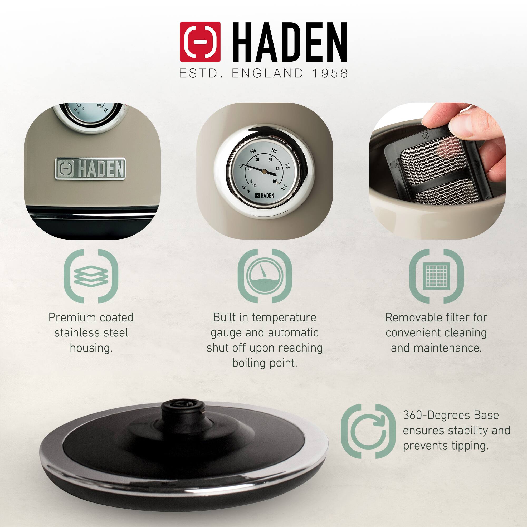 HADEN  
ESTD. ENGLAND 1958  

- Premium coated stainless steel housing.  
- Built in temperature gauge and automatic shut off upon reaching boiling point.  
- Removable filter for convenient cleaning and maintenance.  
- 360-Degrees Base ensures stability and prevents tipping.
