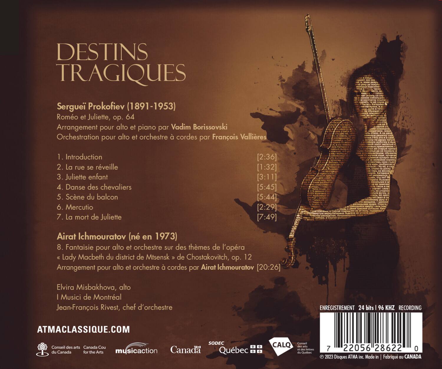 DESTINS TRAGIQUES

Sergueï Prokofiev (1891-1953)  
Romeo et Juliette, op. 64  
Arrangement pour alto et piano par Vadim Borissovski  
Orchestration pour alto et orchestre à cordes par François Vallières

1. Introduction [2:36]  
2. La rue se réveille [1:32]  
3. Juliette enfant [3:11]  
4. Danse des chevaliers [5:45]  
5. Scène du balcon [5:44]  
6. Mercutio [2:29]  
7. La mort de Juliette [7:49]  

Airat Ichmouratov (né en 1973)  
8. Fantaisie pour alto et orchestre sur des thèmes de l'opéra *Lady Macbeth du district de Mtsensk* de Chostakovich, op. 12  
Arrangement pour alto et orchestre à cordes par Airat Ichmouratov [20:26]  

Elvira Misbakhova, alto  
