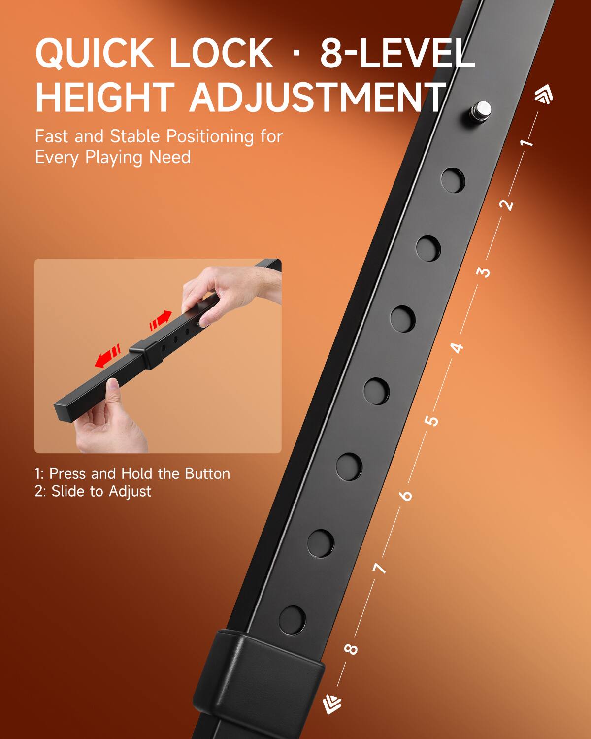 QUICK LOCK • 8-LEVEL HEIGHT ADJUSTMENT  
Fast and Stable Positioning for Every Playing Need  

1: Press and Hold the Button  
2: Slide to Adjust