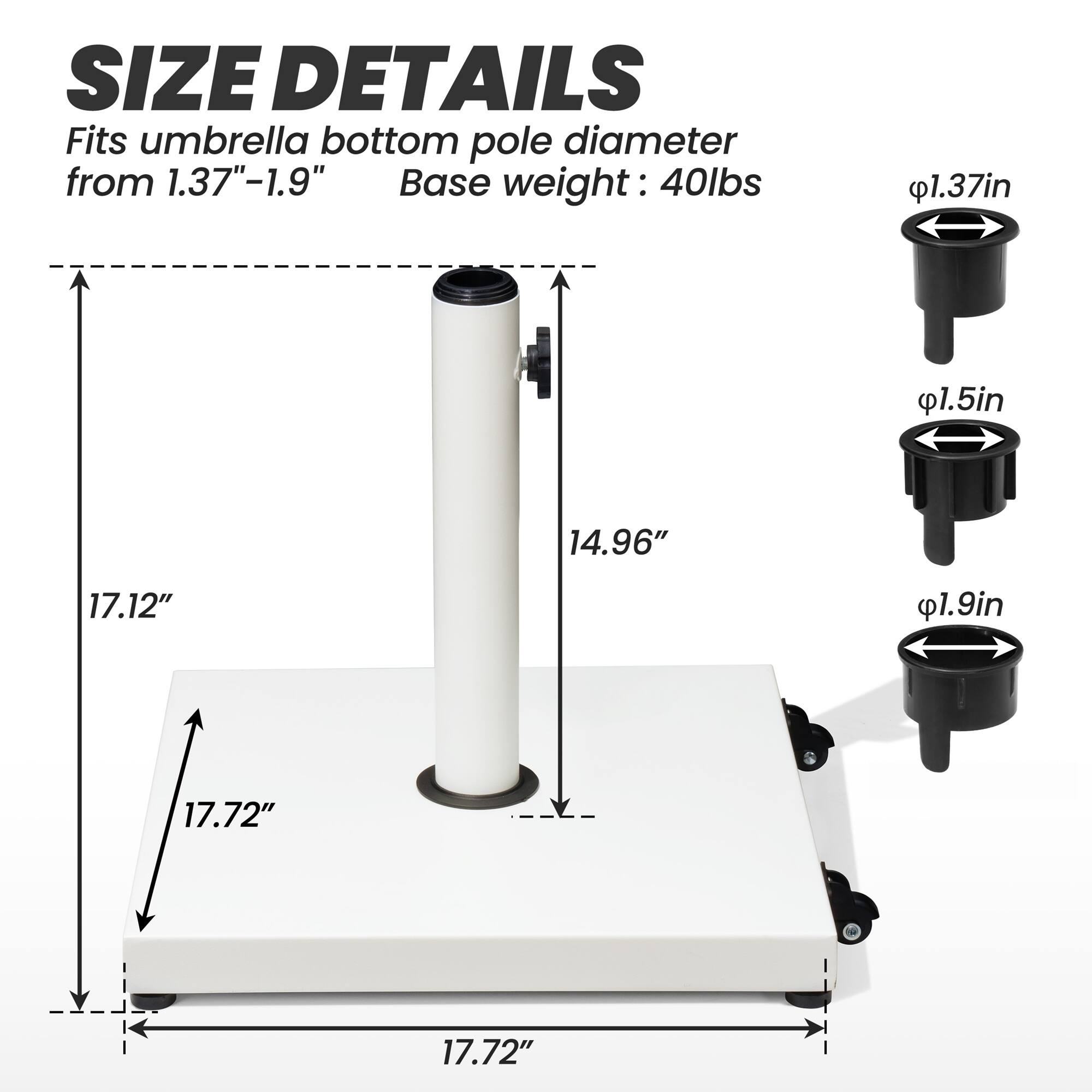 **SIZE DETAILS**

Fits umbrella bottom pole diameter from 1.37"–1.9"

Base weight: 40lbs

- 1.37in
- 1.5in
- 1.9in

- 17.72"
- 17.12"
- 14.96"