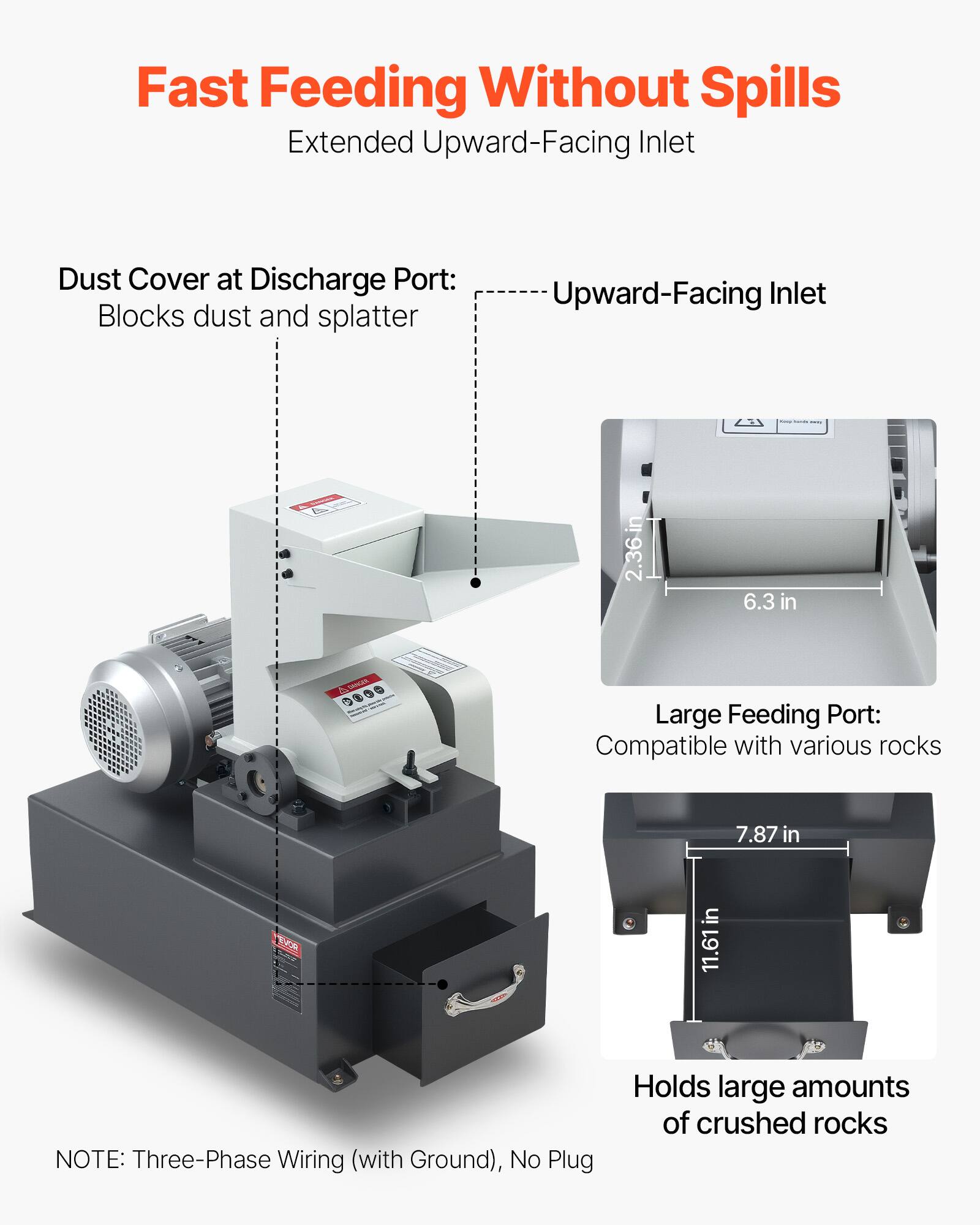 Fast Feeding Without Spills  
Extended Upward-Facing Inlet

Dust Cover at Discharge Port: Blocks dust and splatter

Upward-Facing Inlet

- 2.36 in
- 6.3 in

Large Feeding Port: Compatible with various rocks

- 7.87 in
- 11.61 in

NOTE: Three-Phase Wiring (with Ground), No Plug

Holds large amounts of crushed rocks