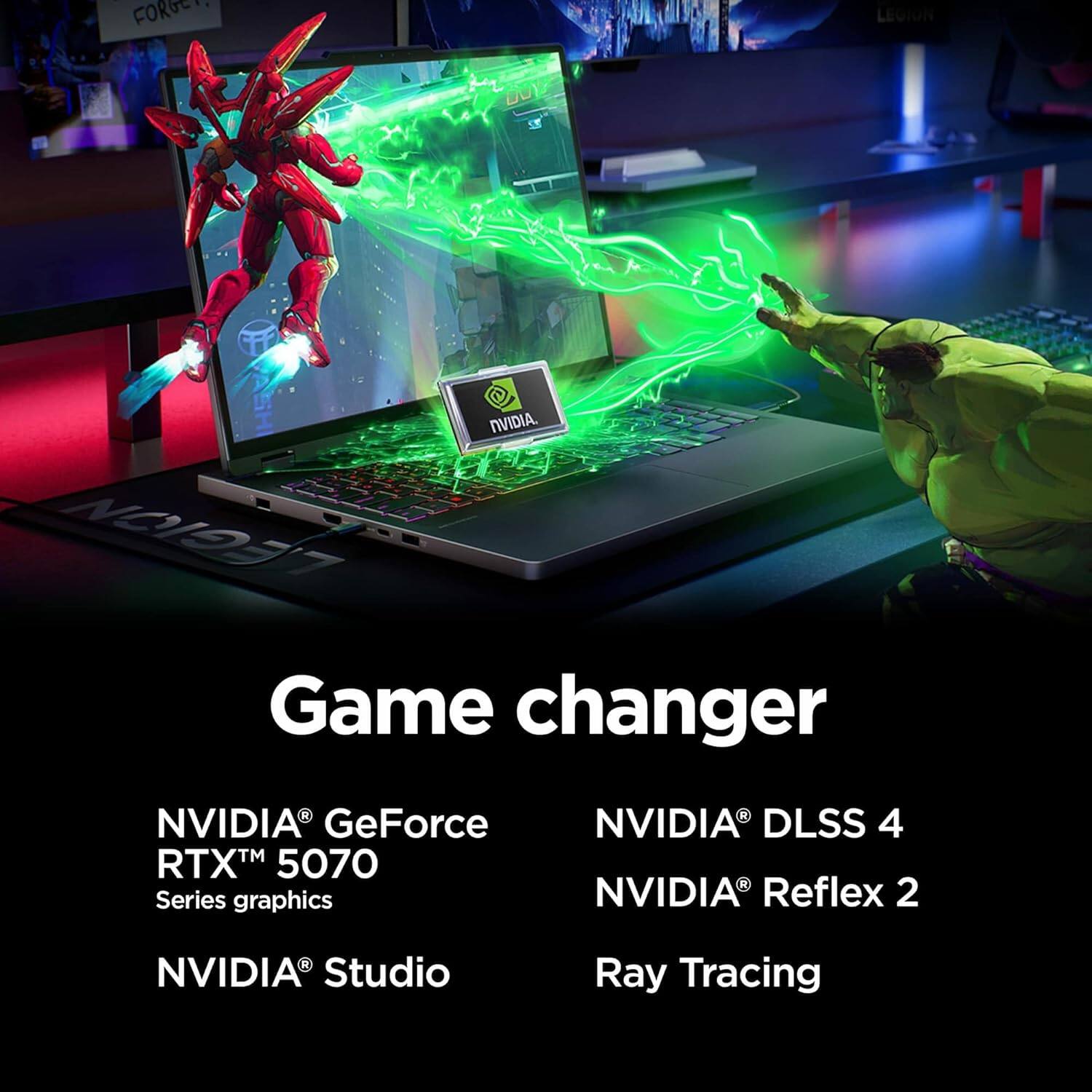 FORGEY LEGION DOY NVIDIA. LEGION Game changer NVIDIA GeForce RTX™ 5070 Series graphics NVIDIA DLSS 4 NVIDIA Reflex 2 NVIDIA Studio Ray Tracing