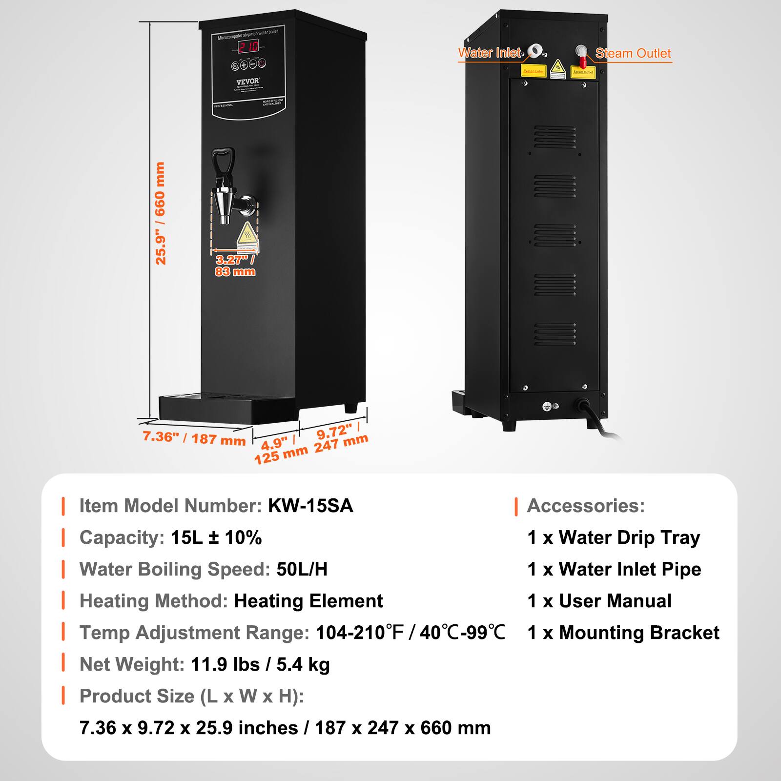 min boiler Monorpratipvise 210

Water Inlet.
Steam Outlet
VEVOR
BAC 200g

mm 099 25.9"
- INTES 3.27" 83 mm
 
7.36" 187 mm 4,9" 9.72" mm mm 247 125

Item Model Number: KW-15SA
Accessories: 
1 x Water Drip Tray
1 x Water Inlet Pipe
1 x User Manual
1 x Mounting Bracket

Capacity: 15L ± 10%
Water Boiling Speed: 50L/H
Heating Method: Heating Element
Temp Adjustment Range: 104-210°F / 40°C-99°C
Net Weight: 11.9 lbs / 5.4 kg
Product Size (L x W x H): 7.36 x 9.72 x 25.9 inches / 187 x 247 x 660 mm
