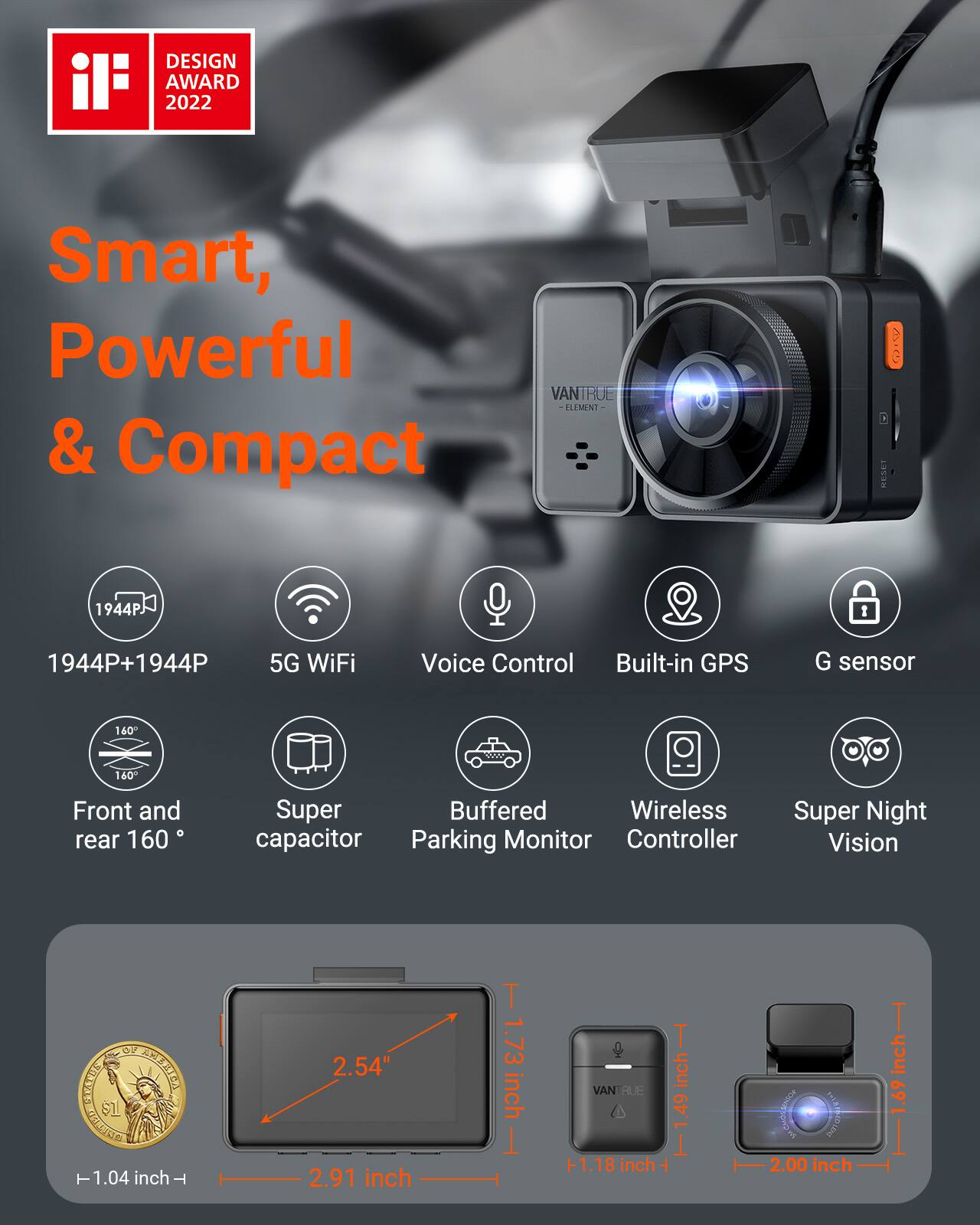 DESIGN AWARD 2022

Smart, Powerful & Compact

VANTRUE ELEMENT

1944PJ

1944P+1944P

5G WiFi

Voice Control

Built-in GPS

G sensor

160°

Front and rear 160°

Super Buffered Wireless capacitor Parking Monitor Controller

Super Night Vision

OF SERVALS AMERICA Is 1.04 inch - 2.54" 2.91 inch

1.73 inch

TVANI BUE inch +1.18 inch + 2.00 inch