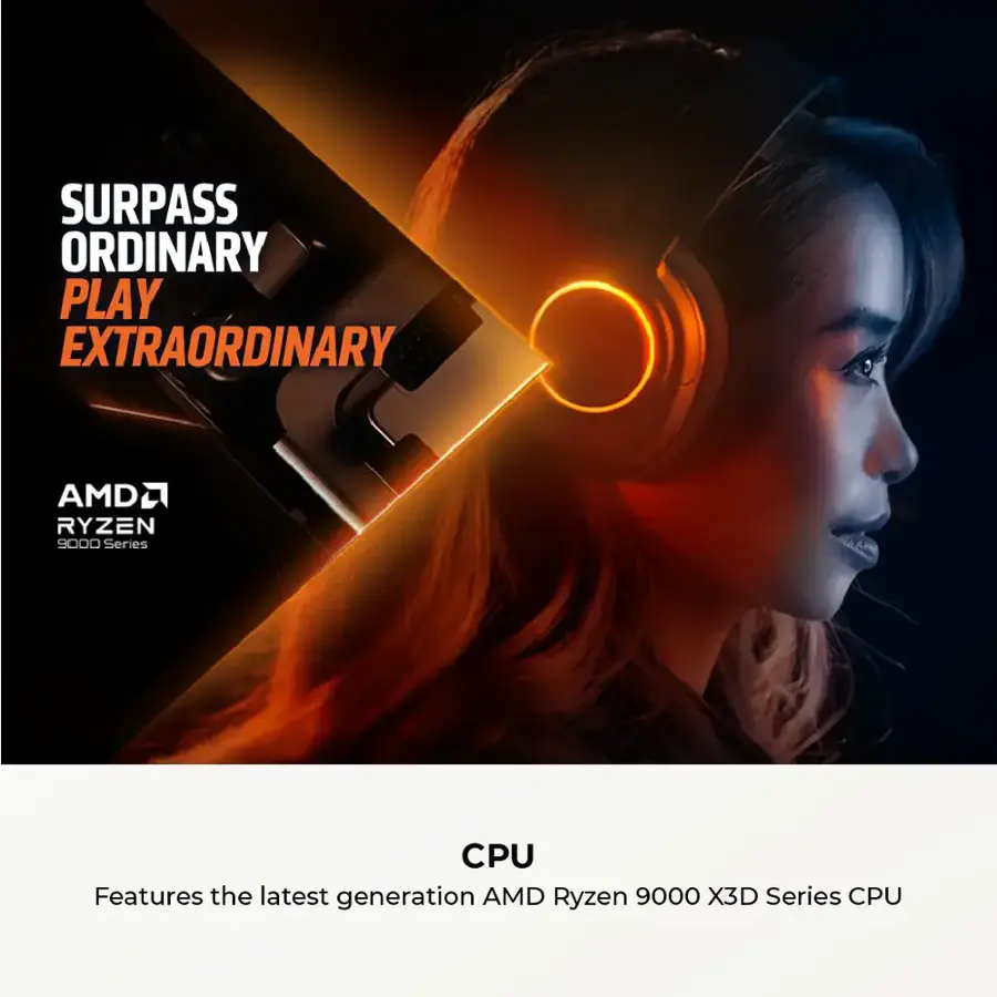 SURPASS ORDINARY PLAY EXTRAORDINARY AMD RYZEN 9000 SERIES CPU Features the latest generation AMD Ryzen 9000 X3D Series CPU
