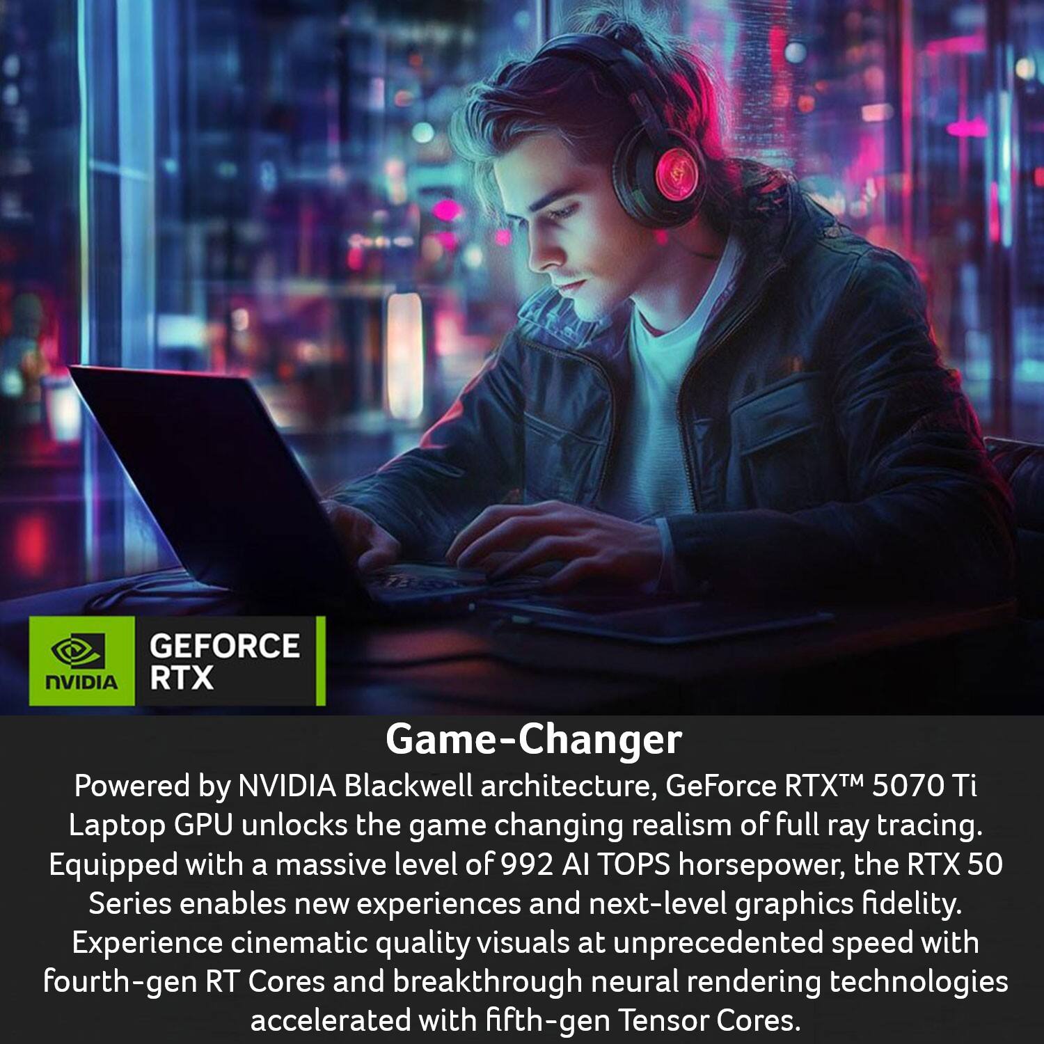 GEFORCE NVIDIA RTX Game-Changer

Powered by NVIDIA Blackwell architecture, GeForce RTX™ 5070 Ti Laptop GPU unlocks the game-changing realism of full ray tracing. Equipped with a massive level of 992 AI TOPS horsepower, the RTX 50 Series enables new experiences and next-level graphics fidelity. Experience cinematic quality visuals at unprecedented speed with fourth-gen RT Cores and breakthrough neural rendering technologies accelerated with fifth-gen Tensor Cores.