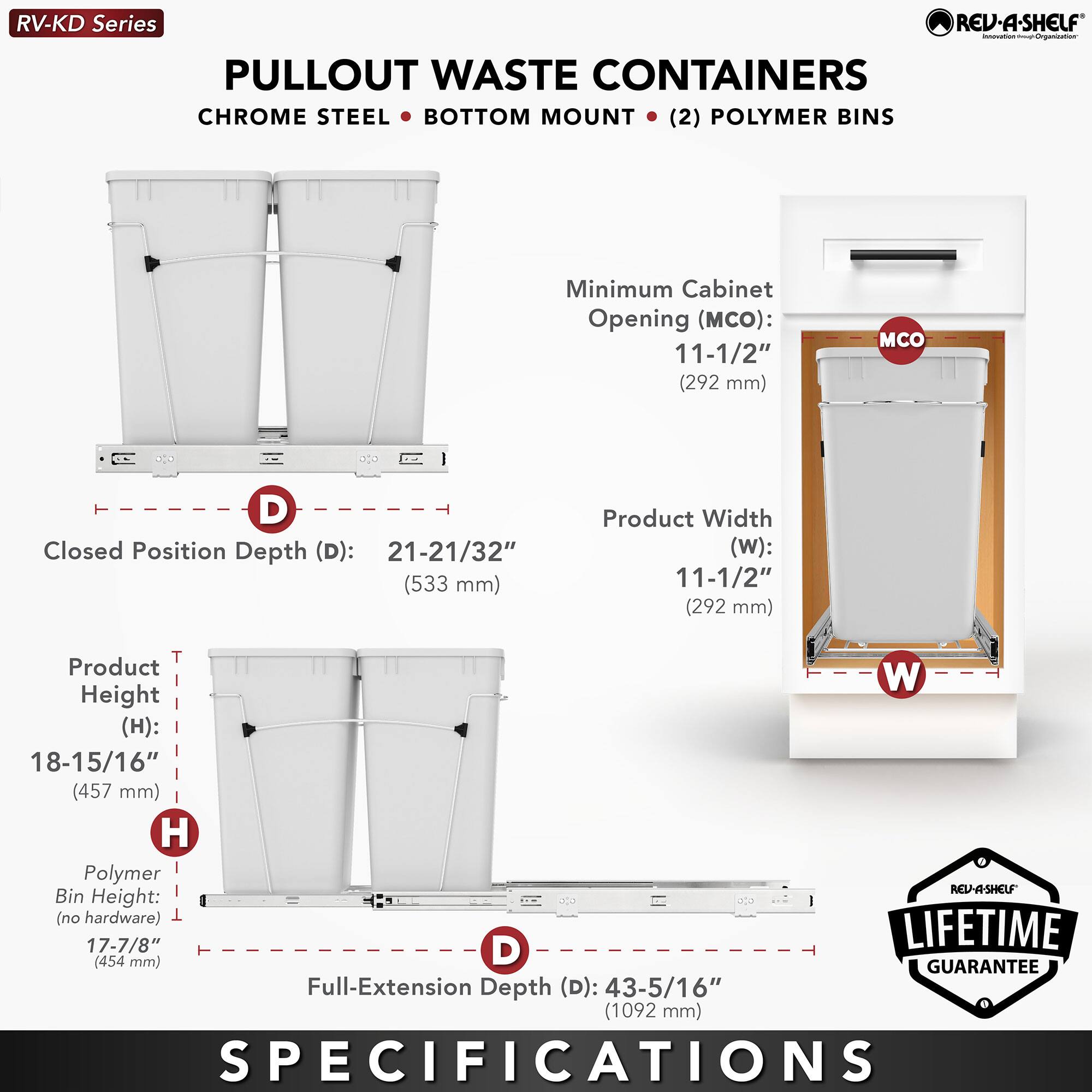 RV-KD Series  
PULLOUT WASTE CONTAINERS  
CHROME STEEL • BOTTOM MOUNT • (2) POLYMER BINS  

Minimum Cabinet Opening (MCO): 11-1/2" (292 mm)  
Closed Position Depth (D): 21-21/32" (533 mm)  
Product Width (W): 11-1/2" (292 mm)  
Product Height (H): 18-15/16" (457 mm)  
Polymer Bin Height (no hardware): 17-7/8" (454 mm)  
Full-Extension Depth (D): 43-5/16" (1092 mm)  

LIFETIME GUARANTEE  

SPECIFICATIONS