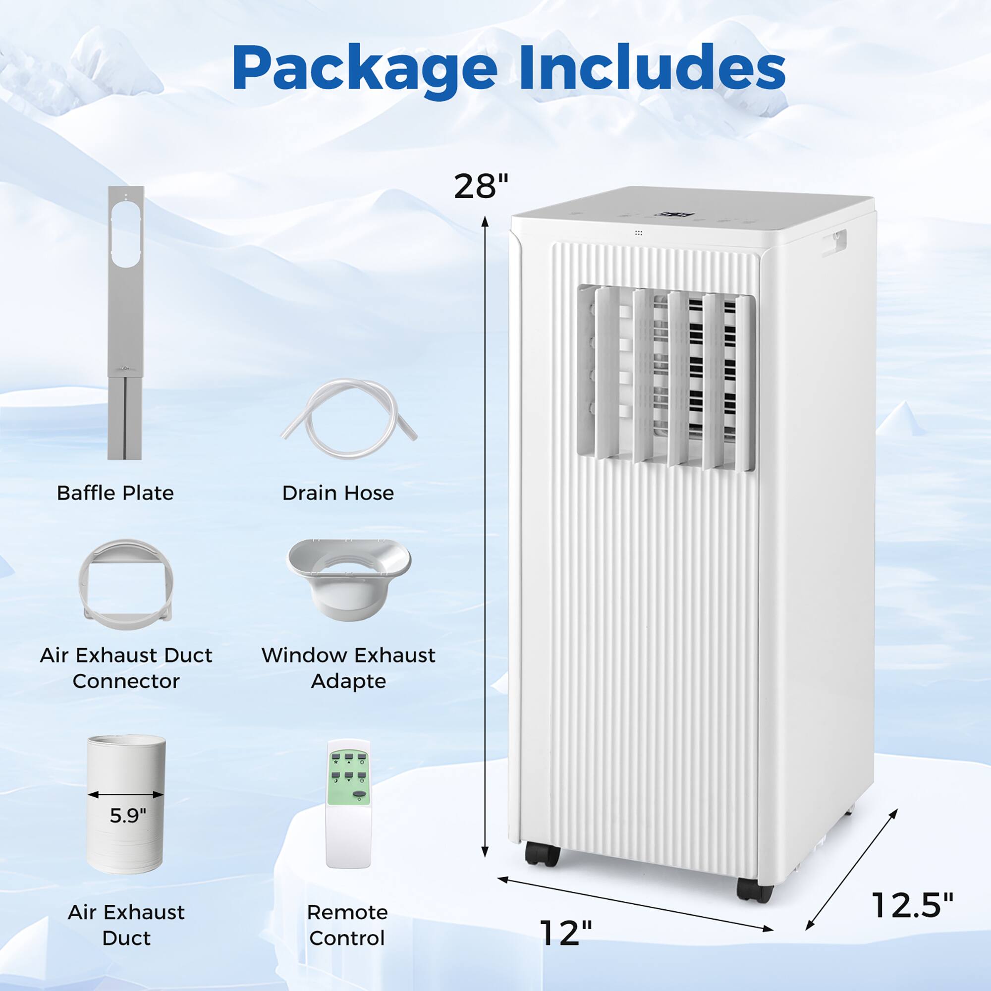 Package Includes  
- 28" Baffle Plate  
- Drain Hose  
- Air Exhaust Duct Connector  
- Window Exhaust Adapte  
- 5.9" Air Exhaust Duct  
- Remote Control  
- 12"  
- 12.5"