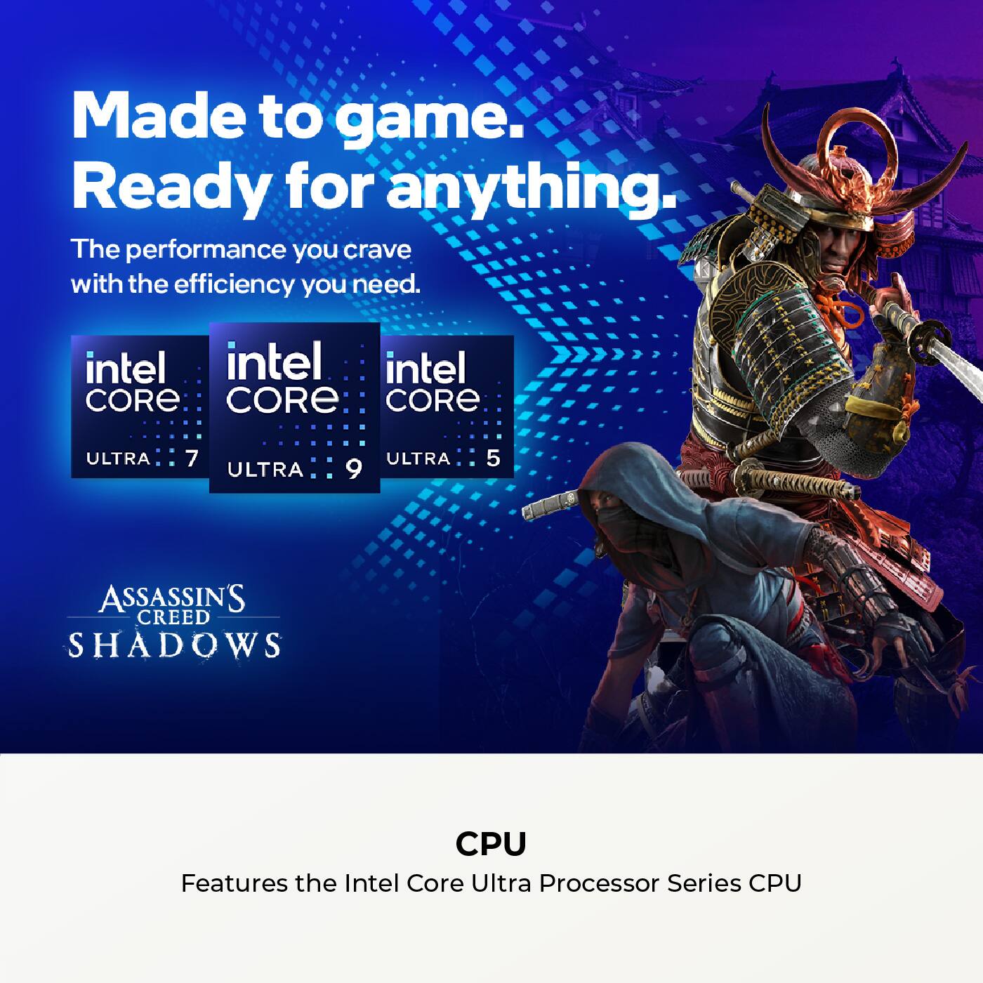 Made to game.  
Ready for anything.  

The performance you crave with the efficiency you need.  

intel CORE ULTRA 7  
intel CORE ULTRA 9  
intel CORE ULTRA 5  

ASSASSIN'S CREED SHADOWS  

CPU  
Features the Intel Core Ultra Processor Series CPU