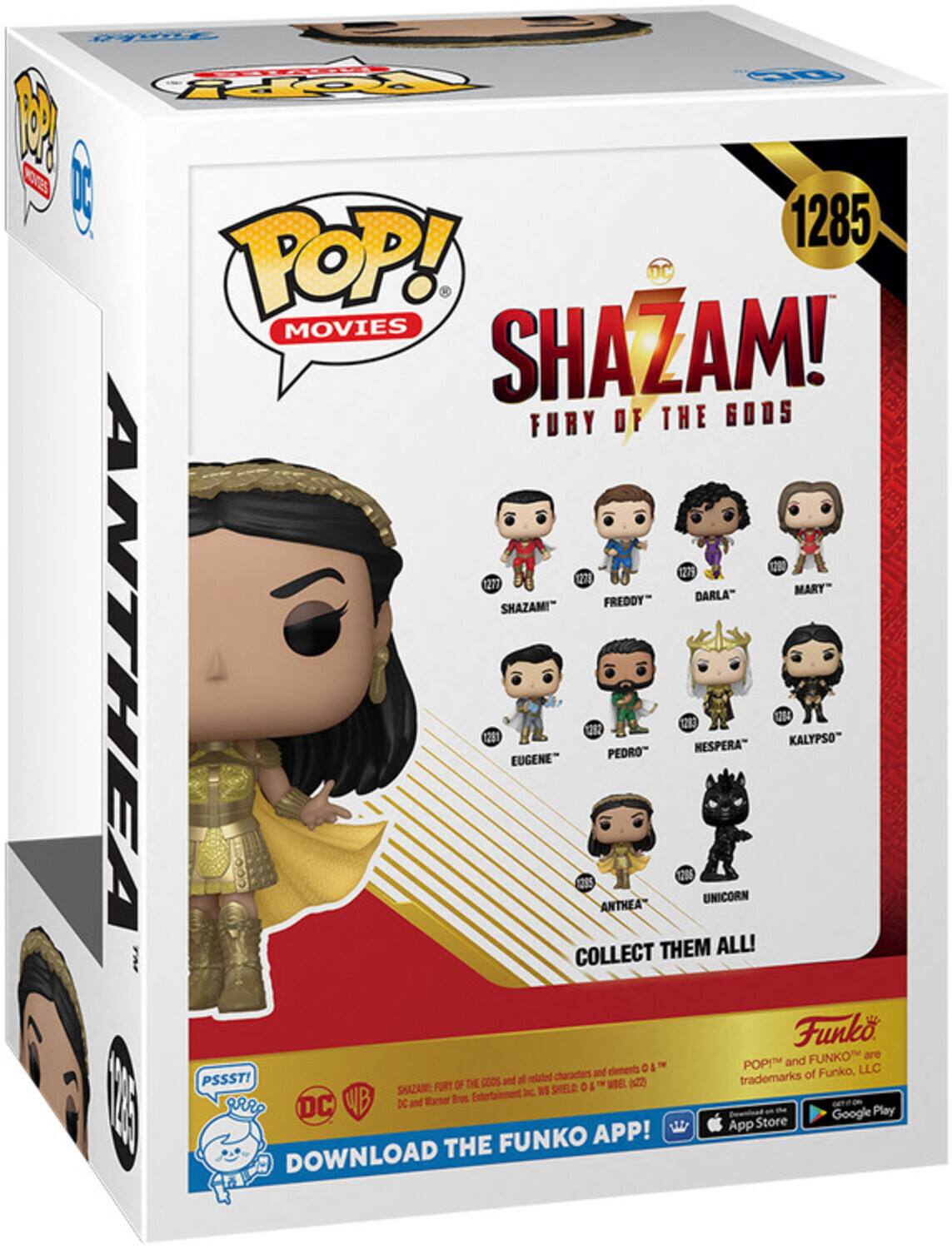 POP! MOVIES SHAZAM! FURY OF THE GODS 1285 1279 1271 1271 MARY" FREDDY" DARLA" SHAZAM!" ANTHEA 231 EUGENE" ANTHEA PEDRO 206 12 HESPERA" UNICORN 214 KALYPSO" COLLECT THEM ALL! Funko FUNKO are POP! and FUNKO trademarks of Funko, LLC PSSST! FURY OF THE GODS and related characters and elements © & ™ WSEL & ™ SHAZAM Inc. SHIELD © and Warner Bros. Entertainment Inc. DOWNLOAD THE FUNKO APP! App Store Google Play