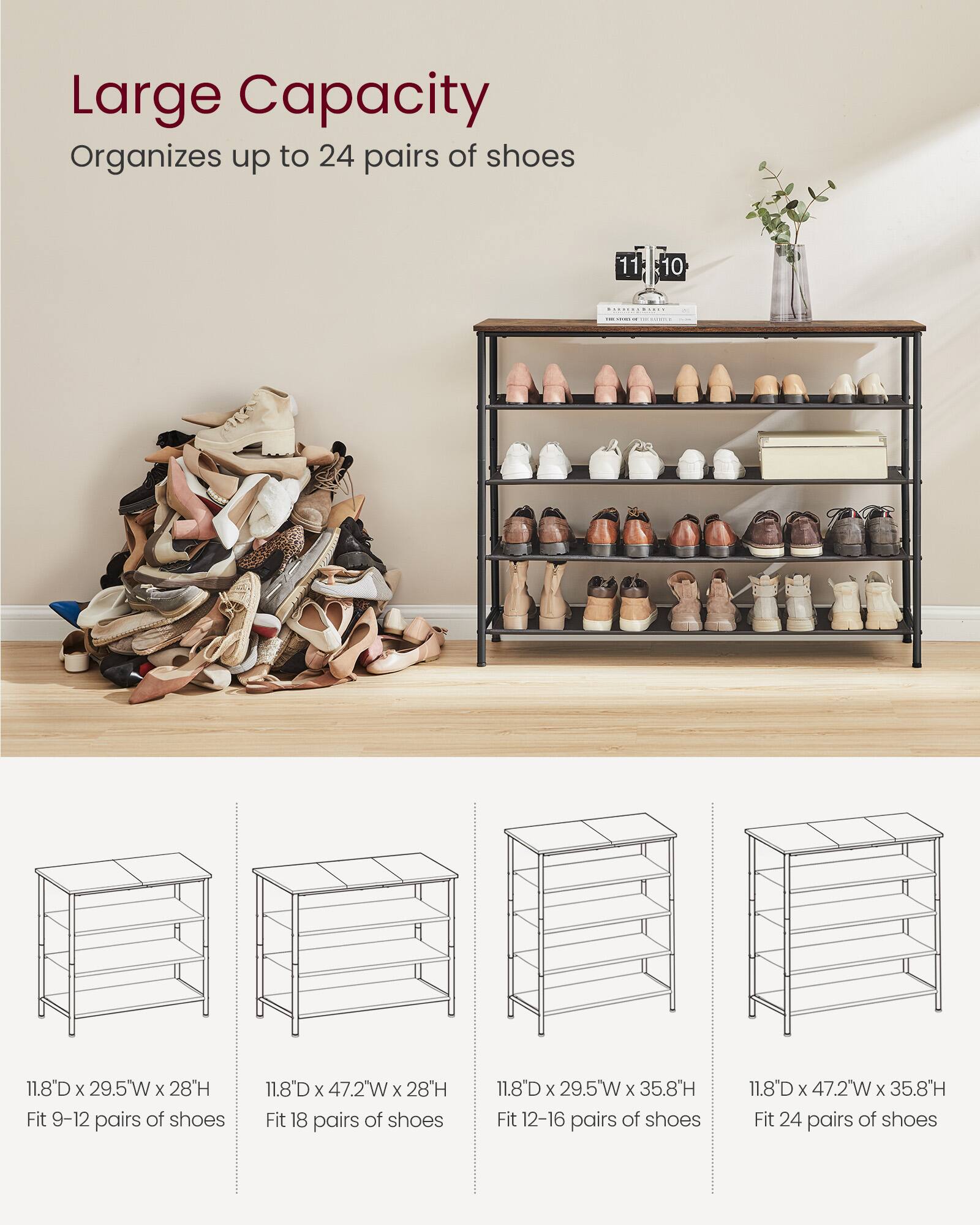Large Capacity  
Organizes up to 24 pairs of shoes

- 11.8"D x 29.5"W x 28"H  
Fit 9-12 pairs of shoes

- 11.8"D x 47.2"W x 28"H  
Fit 18 pairs of shoes

- 11.8"D x 29.5"W x 35.8"H  
Fit 12-16 pairs of shoes

- 11.8"D x 47.2"W x 35.8"H  
Fit 24 pairs of shoes