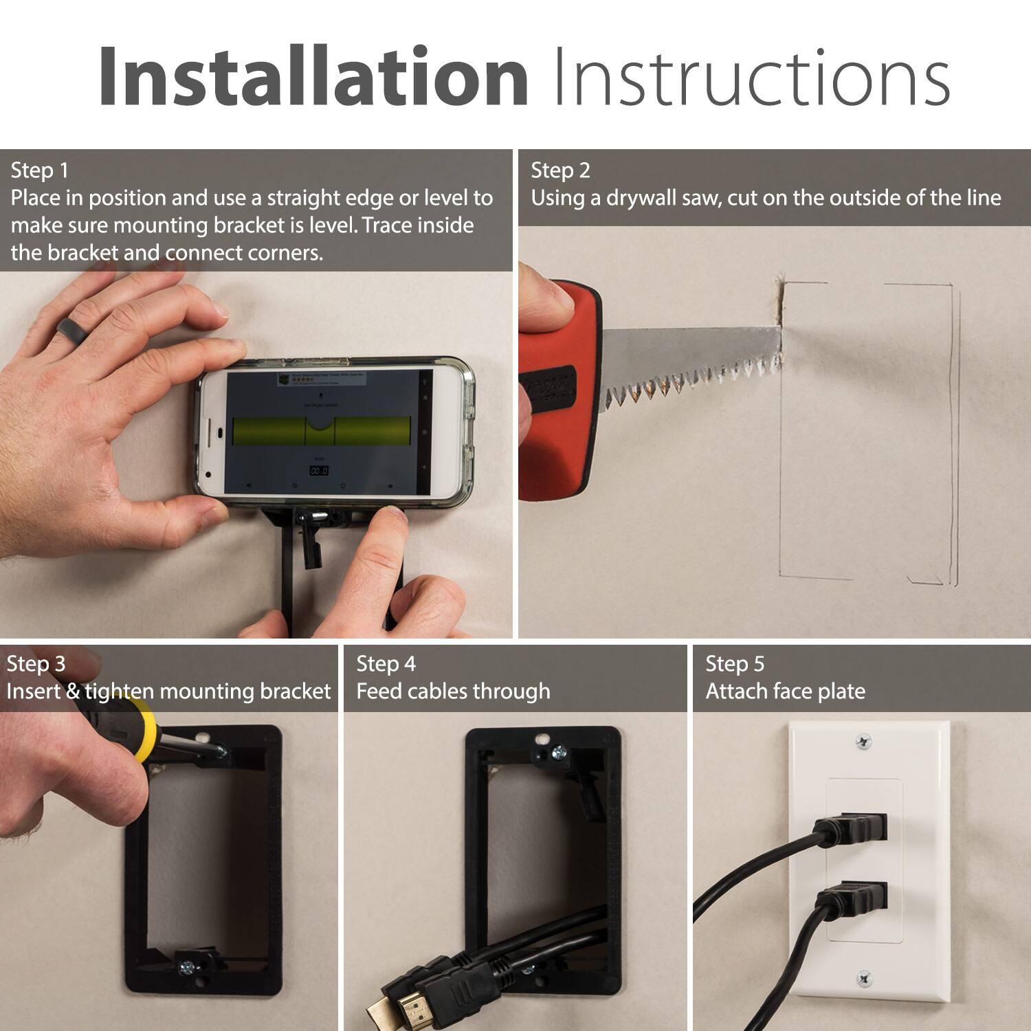 Step 1: Place in position and use a straight edge or level to make sure mounting bracket is level. Trace inside the bracket and connect corners.

Step 2: Using a drywall saw, cut on the outside of the line.

Step 3: Insert & tighten mounting bracket.

Step 4: Feed cables through.

Step 5: Attach face plate.