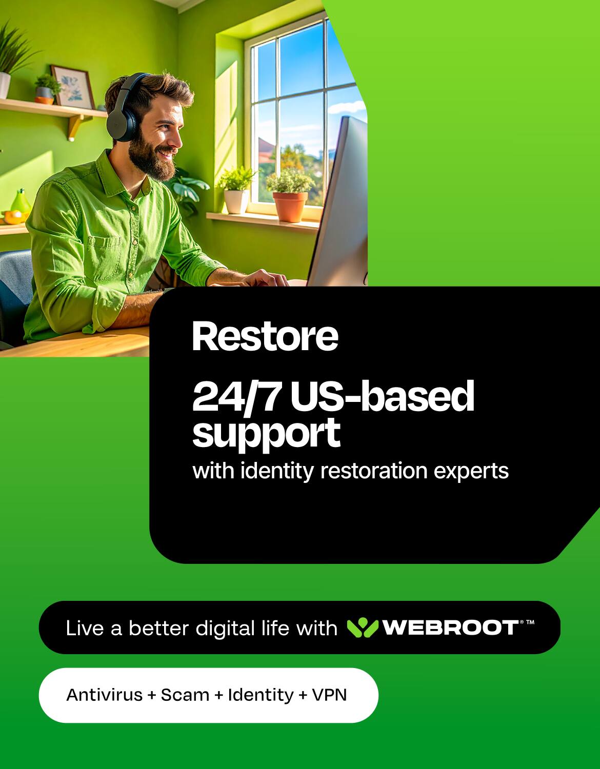Restore 24/7 US-based support with identity restoration experts

Live a better digital life with WEBROOT™

Antivirus + Scam + Identity + VPN