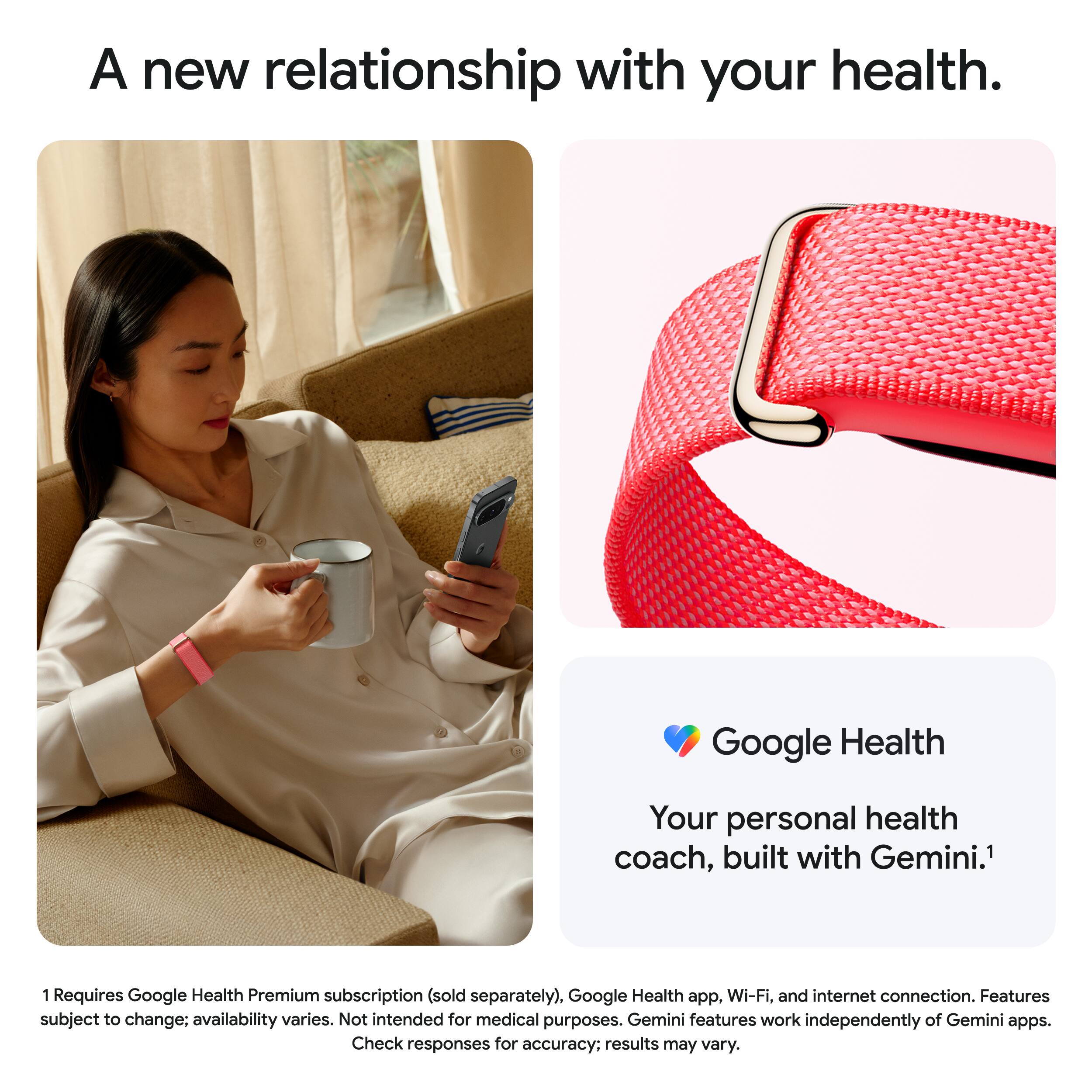 A new relationship with your health.

Google Health
Your personal health coach, built with Gemini.¹

¹ Requires Google Health Premium subscription (sold separately), Google Health app, Wi-Fi, and internet connection. Features subject to change; availability varies. Not intended for medical purposes. Gemini features work independently of Gemini apps. Check responses for accuracy; results may vary.