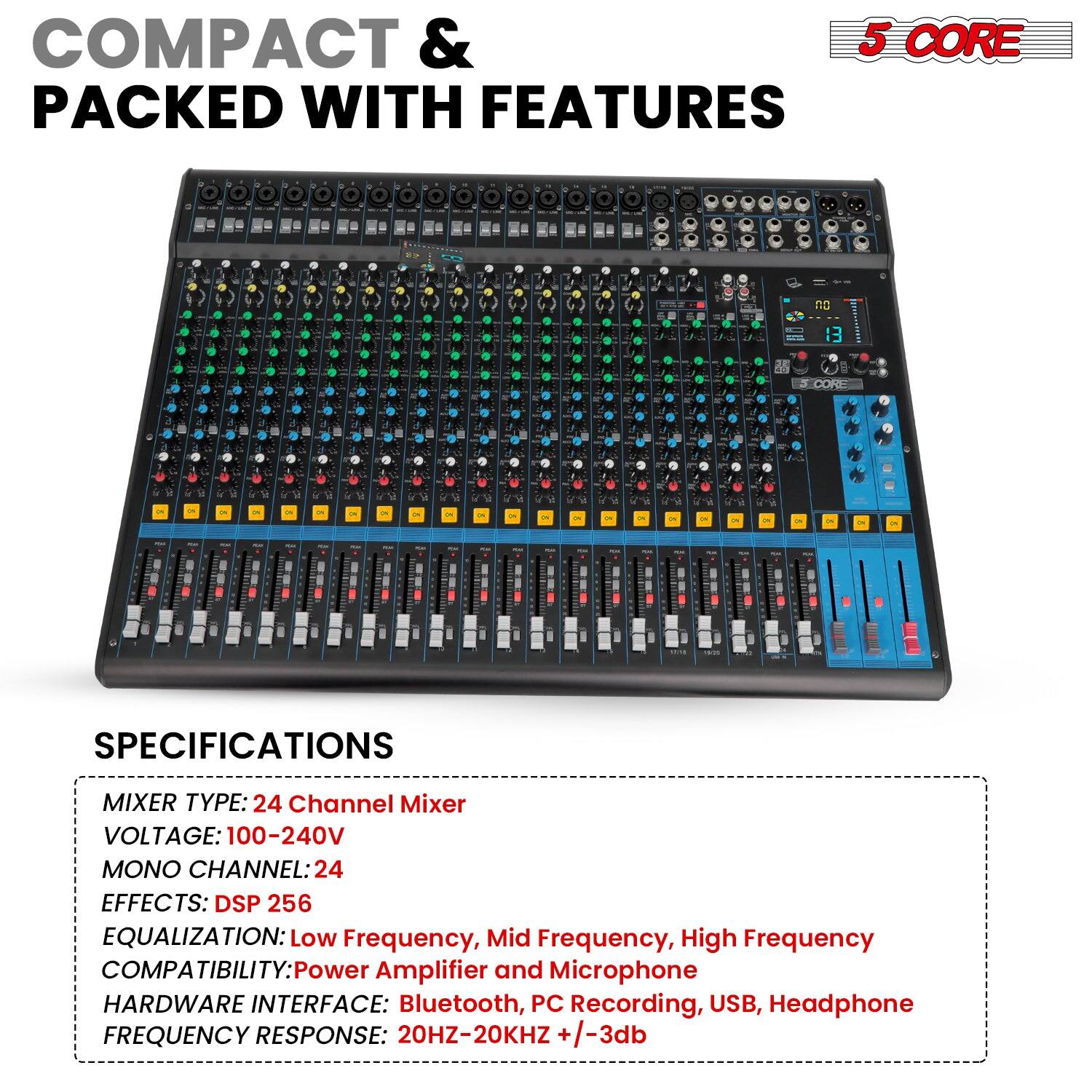 COMPACT & PACKED WITH FEATURES

5 CORE

SPECIFICATIONS

MIXER TYPE: 24 Channel Mixer  
VOLTAGE: 100-240V  
MONO CHANNEL: 24  
EFFECTS: DSP 256  
EQUALIZATION: Low Frequency, Mid Frequency, High Frequency  
COMPATIBILITY: Power Amplifier and Microphone  
HARDWARE INTERFACE: Bluetooth, PC Recording, USB, Headphone  
FREQUENCY RESPONSE: 20HZ-20KHZ +/-3db