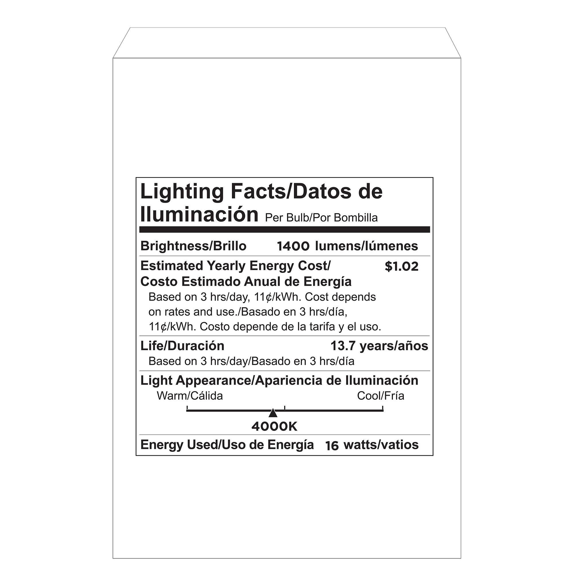 Lighting Facts/Datos de lluminación Per Bulb/Por Bombilla Brightness/Brillo 1400 lumens/lumenes Estimated Yearly Energy Cost/ $1.02 Costo Estimado Anual de Energía Based on 3 hrs/day, 11¢/kWh. Cost depends on rates and use./Basado en 3 hrs/dia, 11¢/kWh. Costo depende de la tarifa y el uso. Life/Duración 13.7 years/años Based on 3 hrs/day/Basado en 3 hrs/dia Light Appearance/Apariencia de lluminación Warm/Cálida Cool/Fría 4000K Energy Used/Uso de Energía 16 watts/vatios