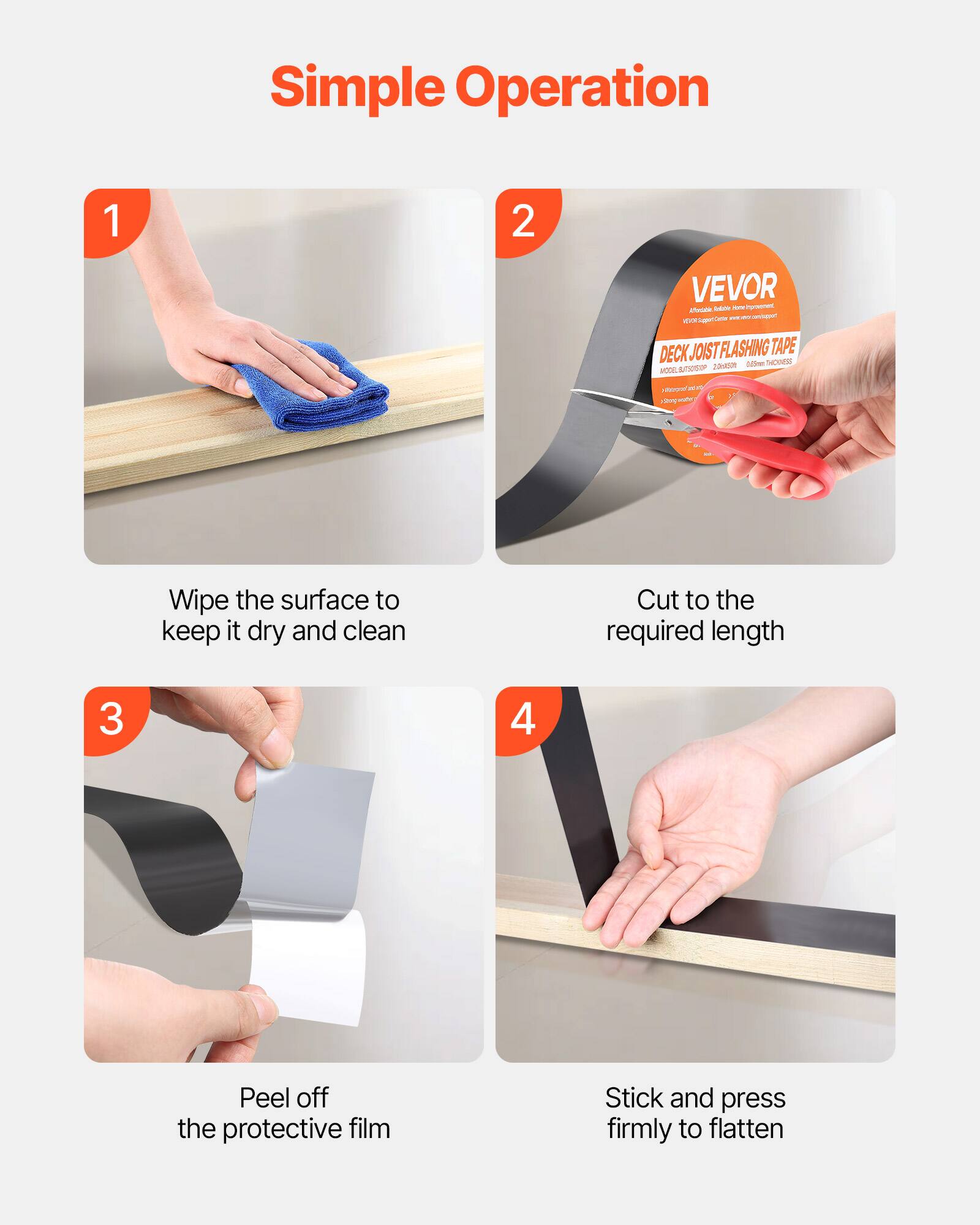 Simple Operation

1. Wipe the surface to keep it dry and clean
2. Cut to the required length
3. Peel off the protective film
4. Stick and press firmly to flatten