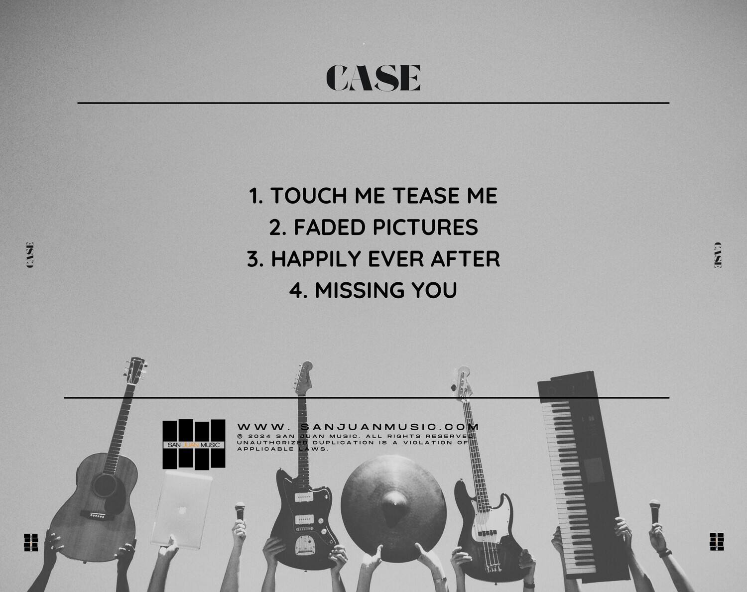 CASE

1. TOUCH ME TEASE ME  
2. FADED PICTURES  
3. HAPPILY EVER AFTER  
4. MISSING YOU  

WWW.SANJUANMUSIC.COM  
©2024 SAN JUAN MUSIC, ALL RIGHTS RESERVED  
UNAUTHORIZED DUPLICATION IS A VIOLATION OF APPLICABLE LAWS