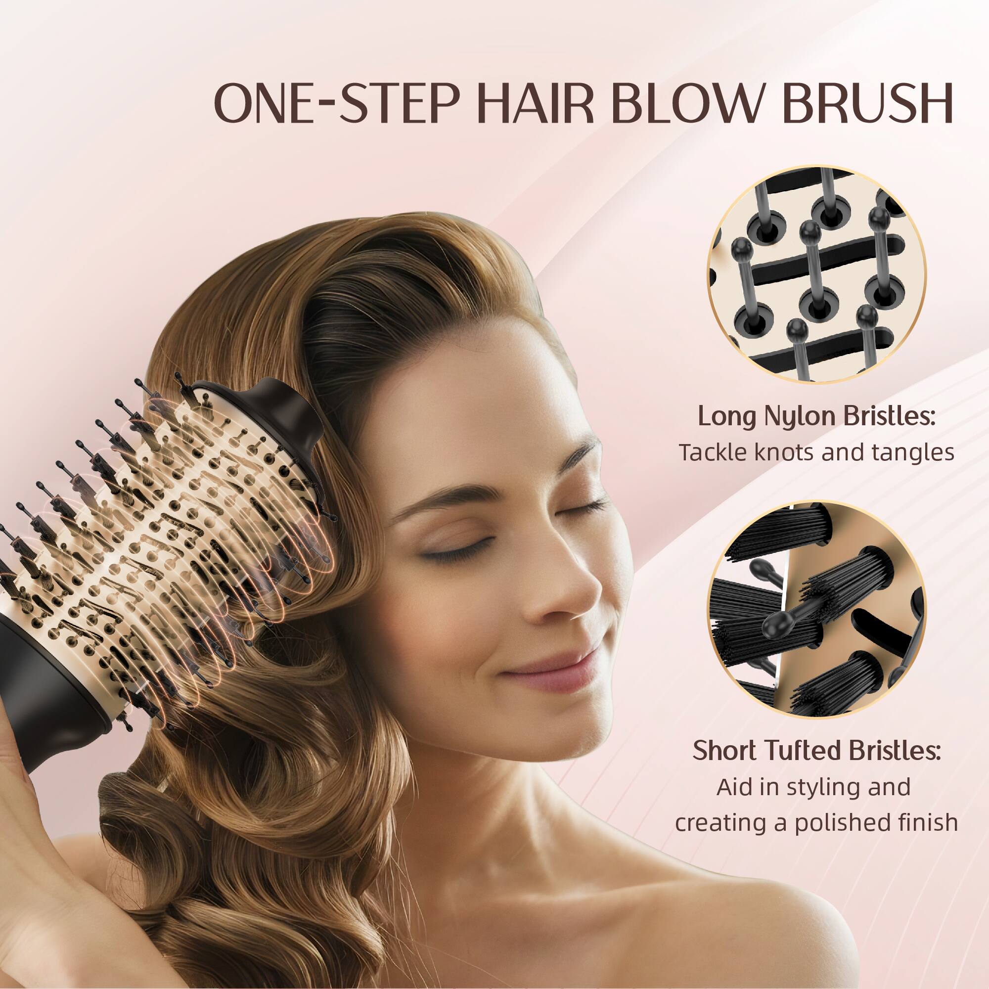 ONE-STEP HAIR BLOW BRUSH

Long Nylon Bristles: Tackle knots and tangles
Short Tufted Bristles: Aid in styling and creating a polished finish