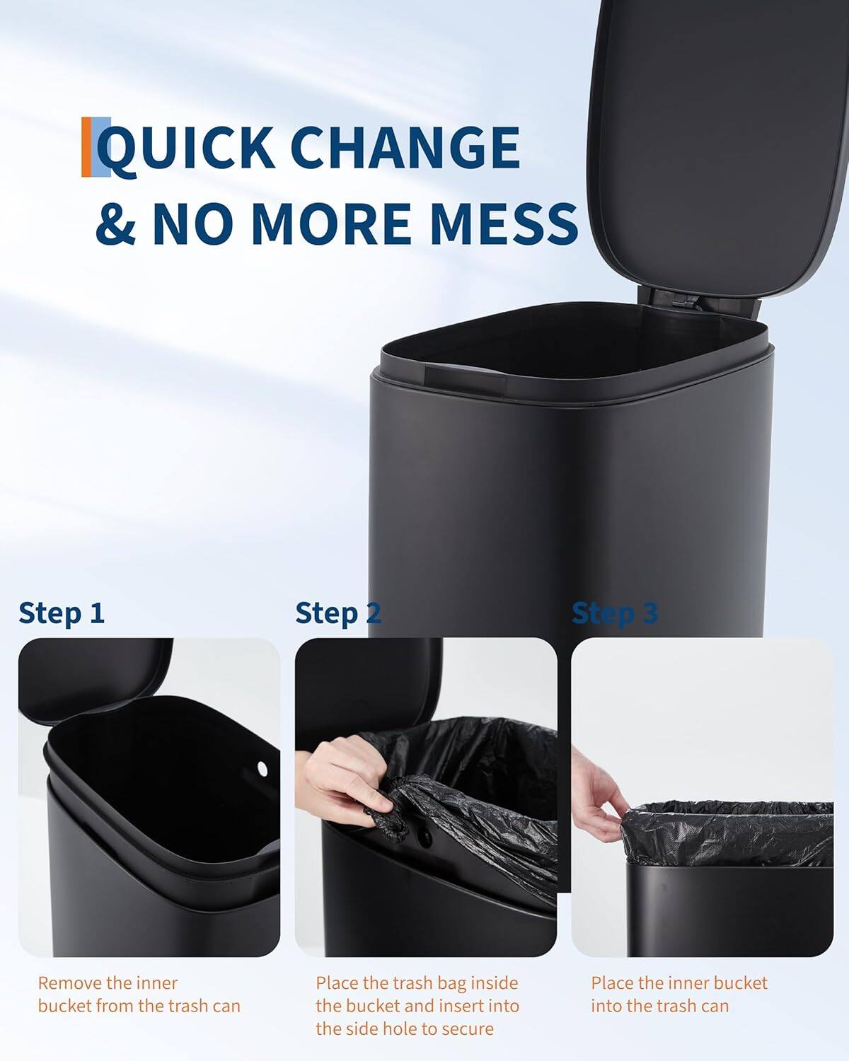 QUICK CHANGE & NO MORE MESS

Step 1  
Remove the inner bucket from the trash can

Step 2  
Place the trash bag inside the bucket and insert into the side hole to secure

Step 3  
Place the inner bucket into the trash can