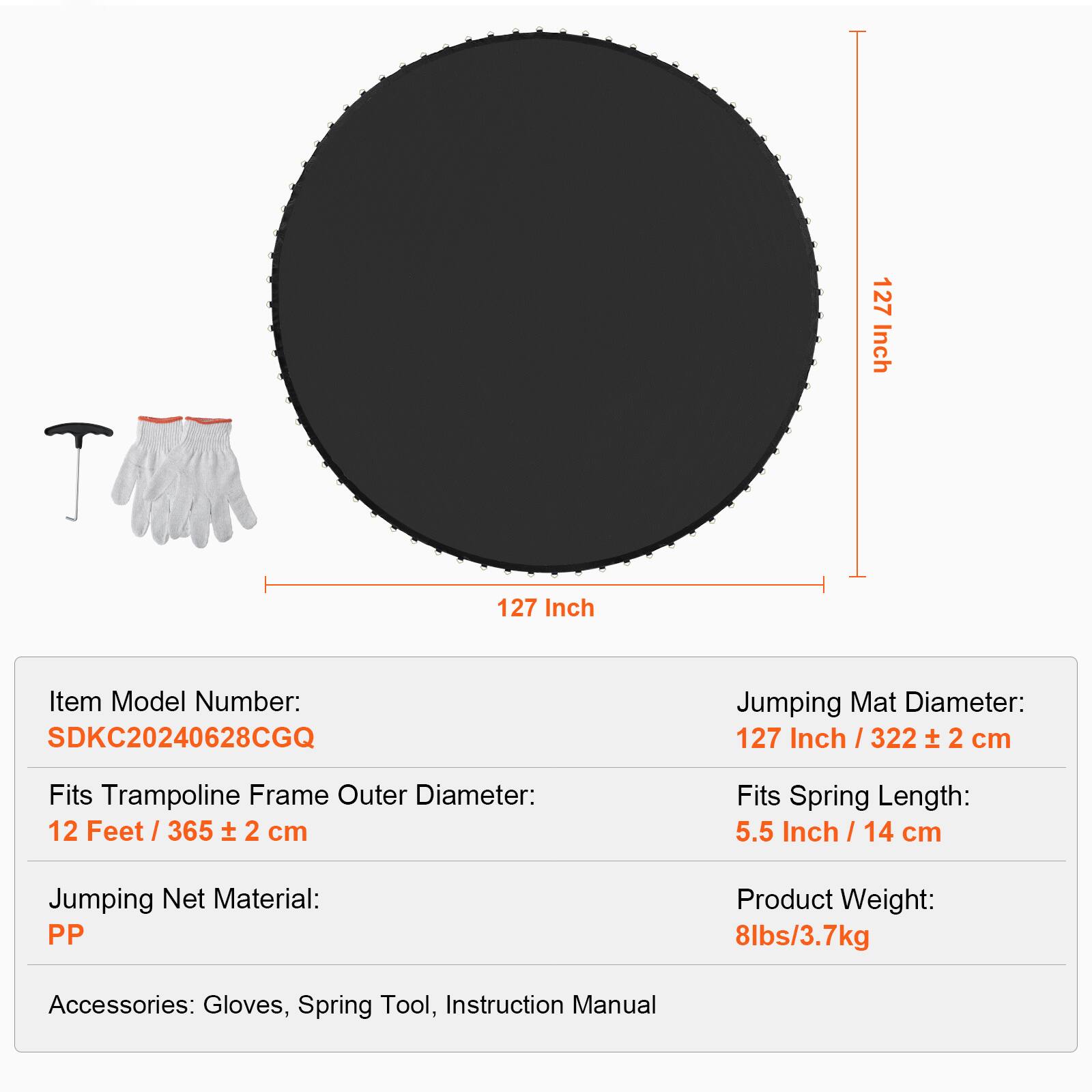 127 Inch  
Item Model Number: SDKC20240628CGQ  
Jumping Mat Diameter: 127 Inch / 322 ± 2 cm  
Fits Trampoline Frame Outer Diameter: 12 Feet / 365 ± 2 cm  
Fits Spring Length: 5.5 Inch / 14 cm  
Jumping Net Material: PP  
Product Weight: 8lbs/3.7kg  
Accessories: Gloves, Spring Tool, Instruction Manual