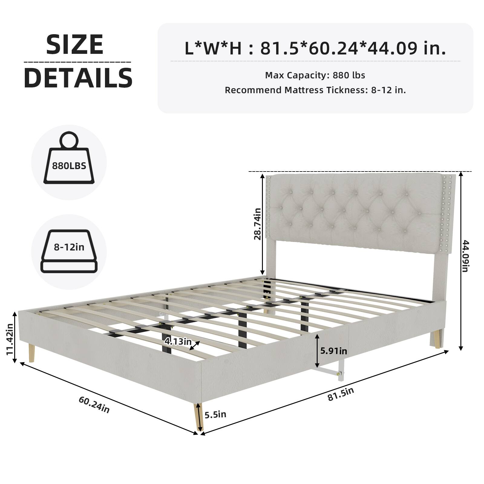 SIZE L*W*H: 81.5*60.24*44.09 in.  
Max Capacity: 880 lbs  
Recommend Mattress Thickness: 8-12 in.  

DETAILS  
880LBS  
8-12in  
74in  
28.4in  
44.09in  
11.42in  
4.13in  
5.91in  
60.24in  
5.5in  
81.5in