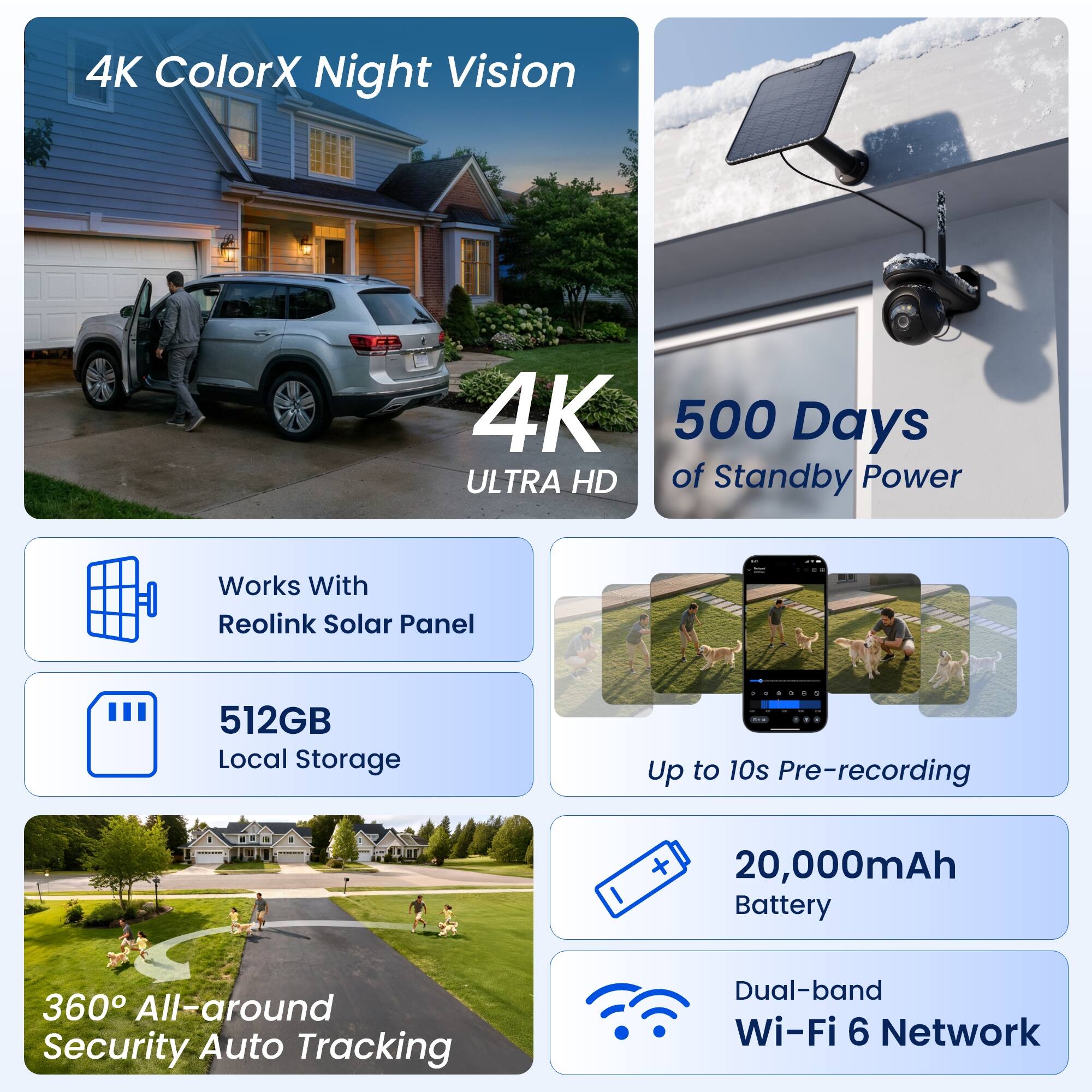 4K ColorX Night Vision  
4K ULTRA HD  
500 Days of Standby Power  
Works With Reolink Solar Panel  
512GB Local Storage  
Up to 10s Pre-recording  
20,000mAh Battery  
360° All-around Security Auto Tracking  
Dual-band Wi-Fi 6 Network