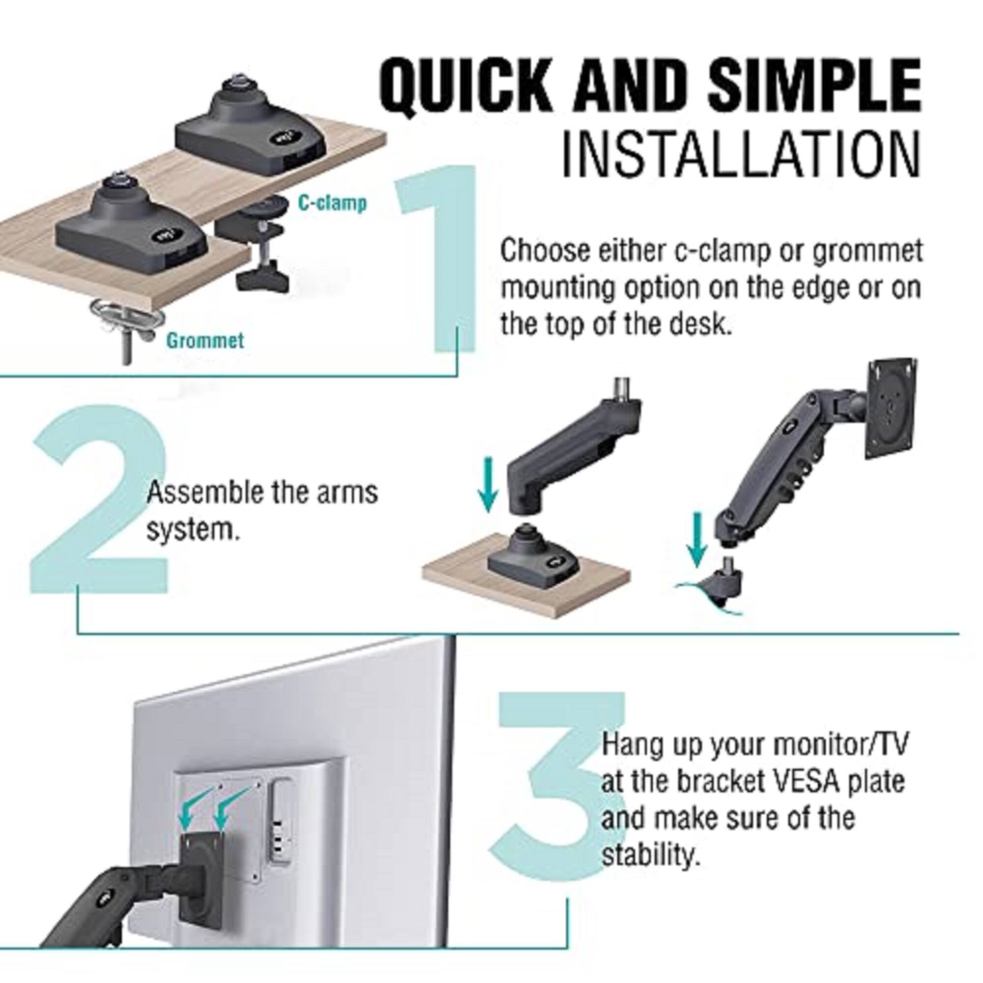 QUICK AND SIMPLE INSTALLATION

1. Choose either c-clamp or grommet mounting option on the edge or on the top of the desk.

2. Assemble the arms system.

3. Hang up your monitor/TV at the bracket VESA plate and make sure of the stability.