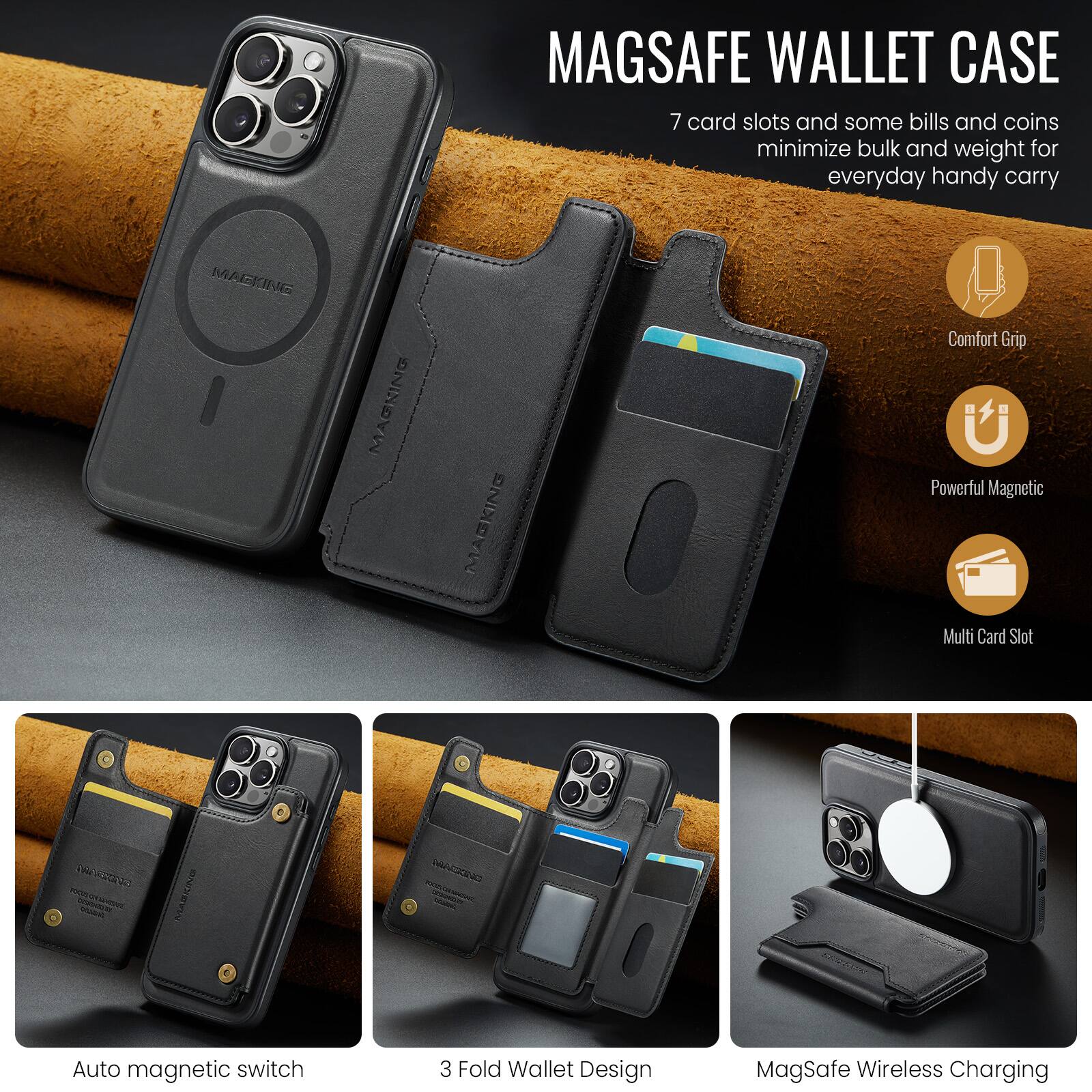 MAGSAFE WALLET CASE

7 card slots and some bills and coins minimize bulk and weight for everyday handy carry

MAGKING MAGNING

Comfort Grip
Powerful Magnetic
Multi Card Slot

CCS na A coa
VA-20N

Auto magnetic switch
3 Fold Wallet Design
MagSafe Wireless Charging