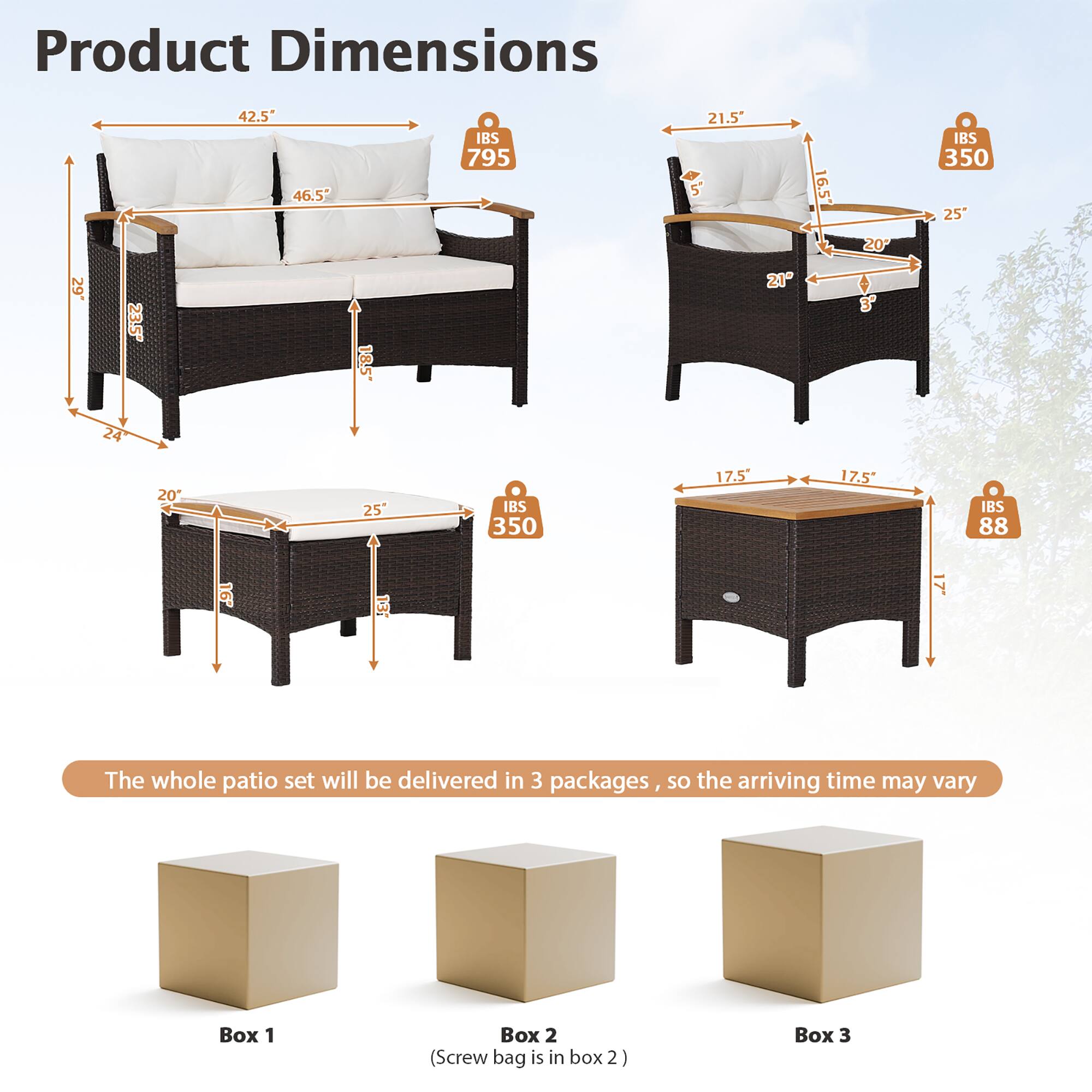 Product Dimensions

- Sofa: 42.5" x 46.5" x 29"
- Armchair: 21.5" x 16.5" x 25"
- Ottoman: 25" x 25" x 17.5"
- Coffee Table: 17.5" x 17.5" x 17.5"

The whole patio set will be delivered in 3 packages, so the arriving time may vary

- Box 1
- Box 2 (Screw bag is in box 2)
- Box 3