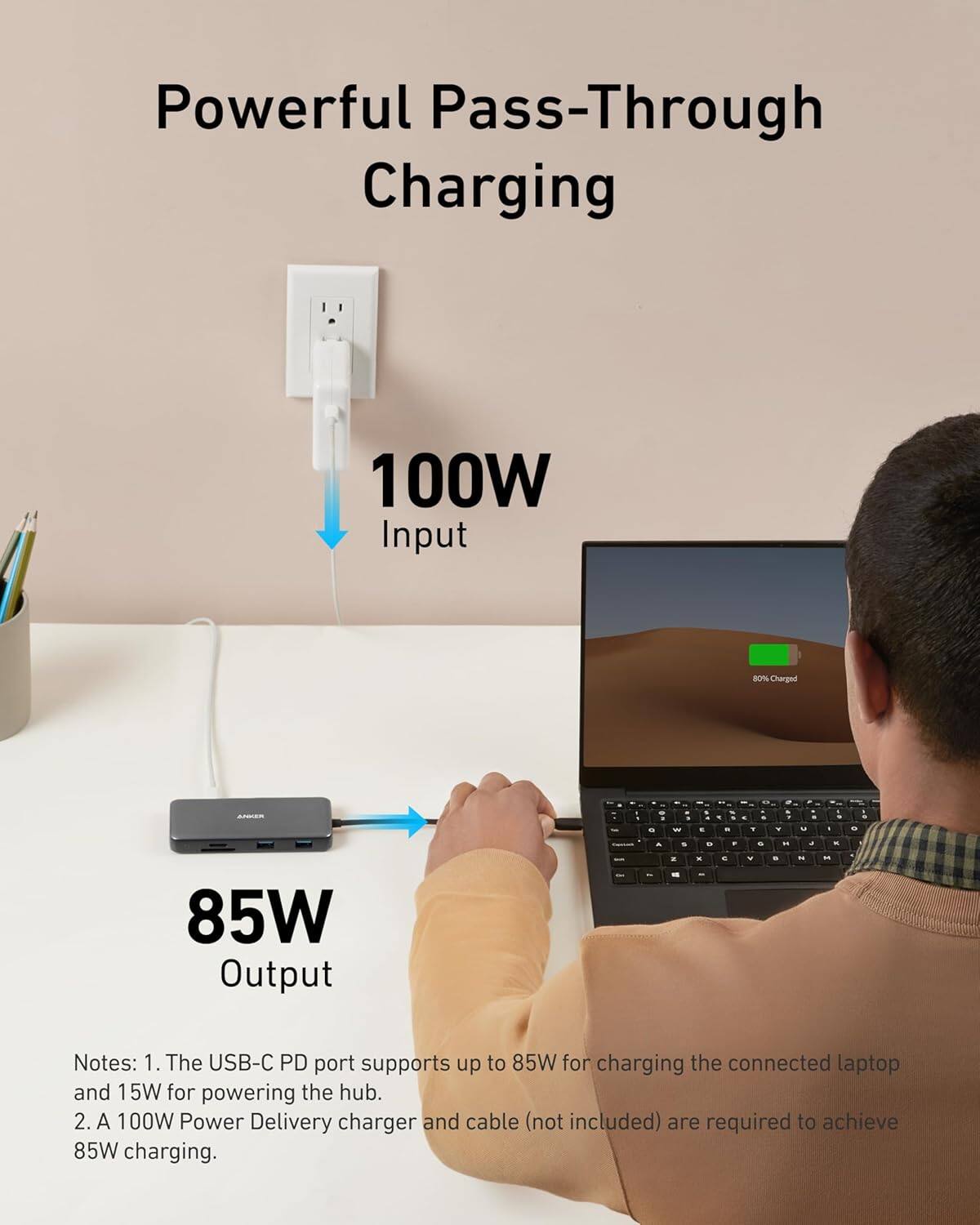 Powerful Pass-Through Charging

100W Input

85W Output

Notes:
1. The USB-C PD port supports up to 85W for charging the connected laptop and 15W for powering the hub.
2. A 100W Power Delivery charger and cable (not included) are required to achieve 85W charging.