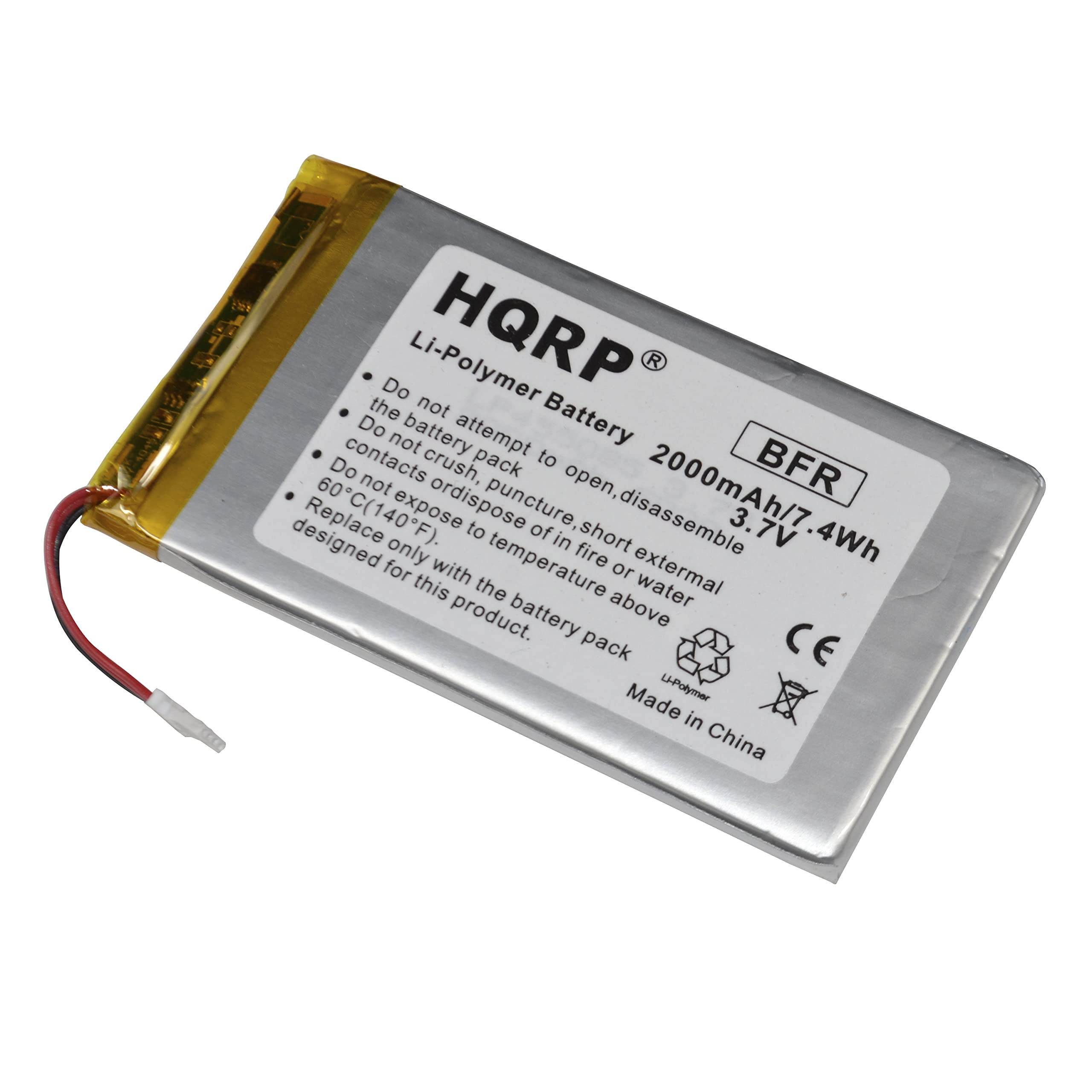 HQRP  
Li-Polymer Battery  
2000mAh/7.4Wh  
3.7V  
BFR  

Do not attempt to open, disassemble, or dispose of in fire.  
Do not crush, puncture, or expose to short circuits.  
Do not expose to temperature above 60°C (140°F).  
Do not expose to external temperature or water.  
Designed only for this battery pack.  

Made in China  

CE