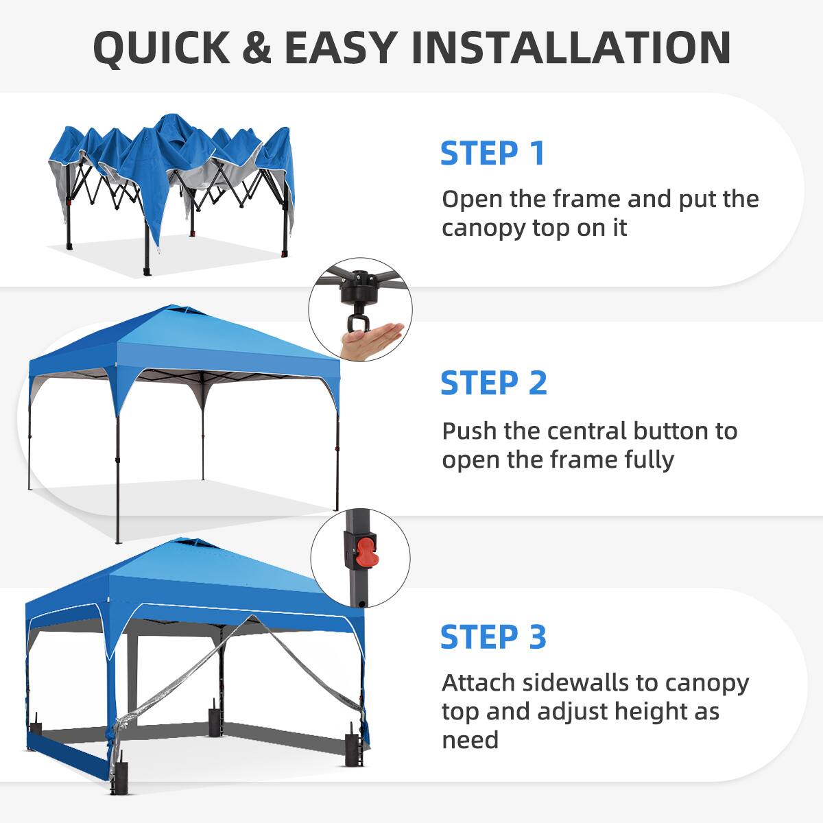 QUICK & EASY INSTALLATION

STEP 1  
Open the frame and put the canopy top on it

STEP 2  
Push the central button to open the frame fully

STEP 3  
Attach sidewalls to canopy top and adjust height as need