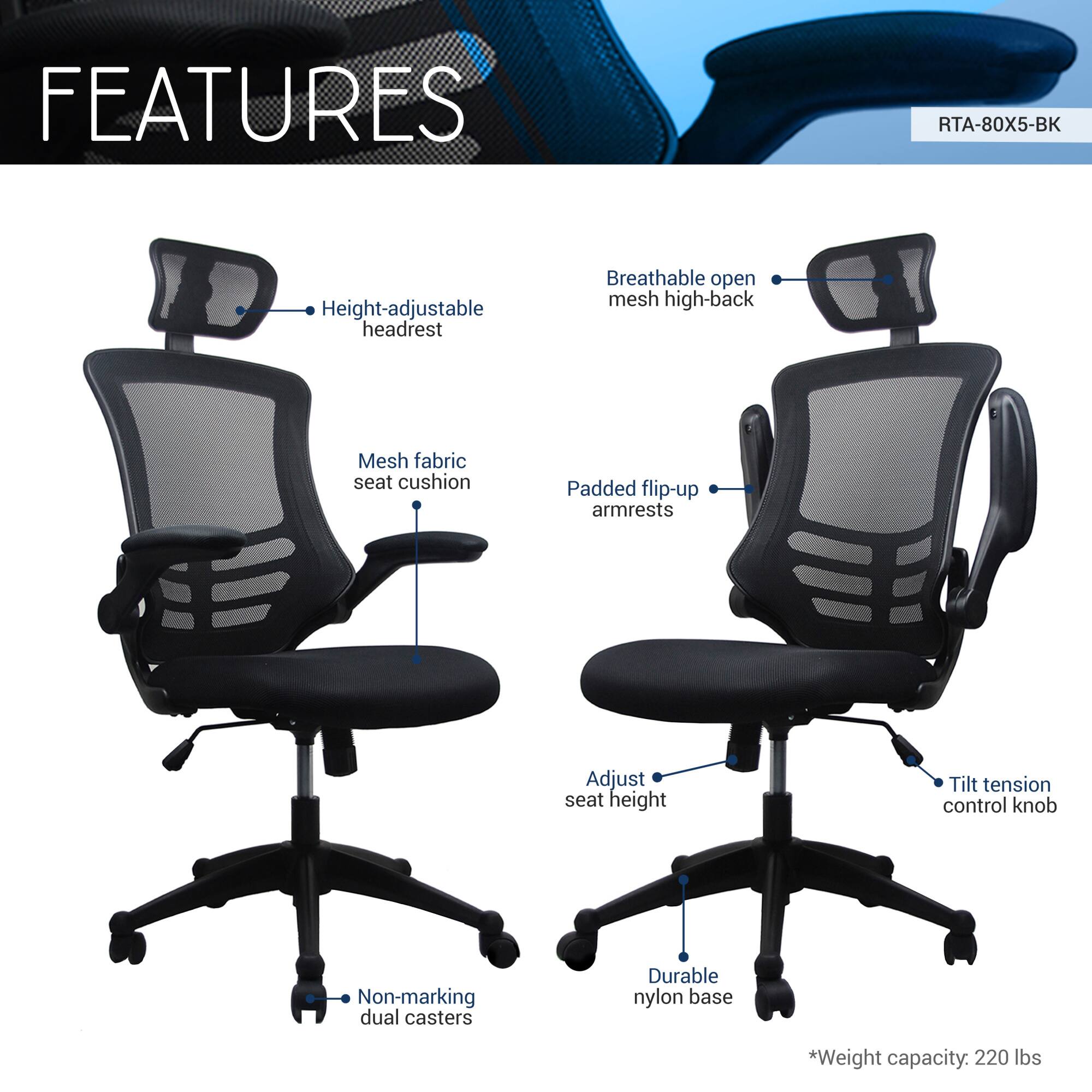 **FEATURES**

- Height-adjustable headrest
- Breathable open mesh high-back
- Mesh fabric seat cushion
- Padded flip-up armrests
- Adjust seat height
- Tilt tension control knob
- Non-marking dual casters
- Durable nylon base
- *Weight capacity: 220 lbs

RTA-80X5-BK